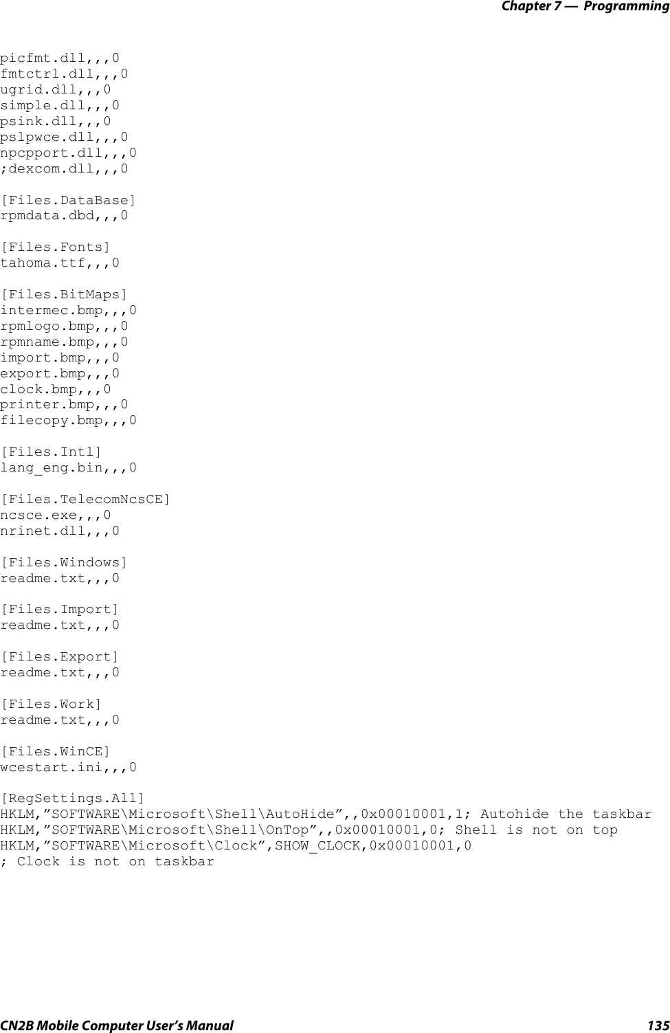 Chapter 7 —  ProgrammingCN2B Mobile Computer User’s Manual 135picfmt.dll,,,0 fmtctrl.dll,,,0 ugrid.dll,,,0 simple.dll,,,0 psink.dll,,,0 pslpwce.dll,,,0 npcpport.dll,,,0 ;dexcom.dll,,,0[Files.DataBase]rpmdata.dbd,,,0[Files.Fonts] tahoma.ttf,,,0[Files.BitMaps] intermec.bmp,,,0 rpmlogo.bmp,,,0 rpmname.bmp,,,0 import.bmp,,,0 export.bmp,,,0 clock.bmp,,,0 printer.bmp,,,0 filecopy.bmp,,,0[Files.Intl] lang_eng.bin,,,0[Files.TelecomNcsCE] ncsce.exe,,,0 nrinet.dll,,,0 [Files.Windows]readme.txt,,,0[Files.Import]readme.txt,,,0[Files.Export]readme.txt,,,0[Files.Work]readme.txt,,,0[Files.WinCE]wcestart.ini,,,0[RegSettings.All] HKLM,”SOFTWARE\Microsoft\Shell\AutoHide”,,0x00010001,1; Autohide the taskbar HKLM,”SOFTWARE\Microsoft\Shell\OnTop”,,0x00010001,0; Shell is not on top HKLM,”SOFTWARE\Microsoft\Clock”,SHOW_CLOCK,0x00010001,0; Clock is not on taskbar
