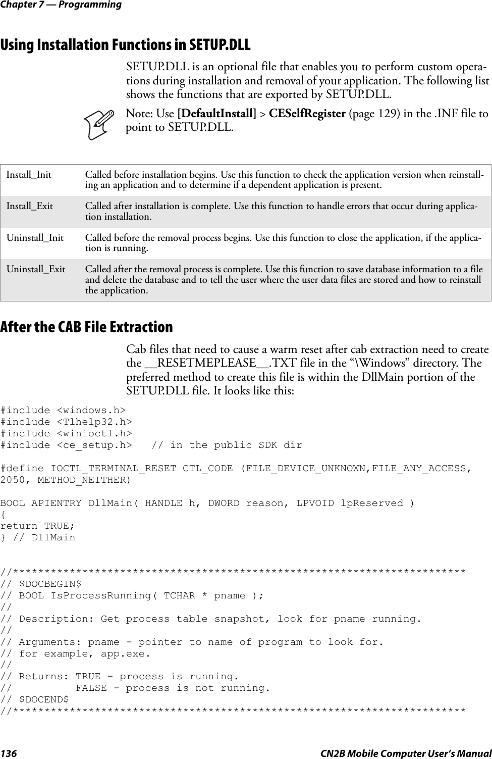 Chapter 7 — Programming136 CN2B Mobile Computer User’s ManualUsing Installation Functions in SETUP.DLLSETUP.DLL is an optional file that enables you to perform custom opera-tions during installation and removal of your application. The following list shows the functions that are exported by SETUP.DLL.After the CAB File ExtractionCab files that need to cause a warm reset after cab extraction need to create the __RESETMEPLEASE__.TXT file in the “\Windows” directory. The preferred method to create this file is within the DllMain portion of the SETUP.DLL file. It looks like this:#include &lt;windows.h&gt;#include &lt;Tlhelp32.h&gt;#include &lt;winioctl.h&gt;#include &lt;ce_setup.h&gt;   // in the public SDK dir#define IOCTL_TERMINAL_RESET CTL_CODE (FILE_DEVICE_UNKNOWN,FILE_ANY_ACCESS, 2050, METHOD_NEITHER)BOOL APIENTRY DllMain( HANDLE h, DWORD reason, LPVOID lpReserved ){return TRUE;} // DllMain//************************************************************************// $DOCBEGIN$// BOOL IsProcessRunning( TCHAR * pname );//// Description: Get process table snapshot, look for pname running.//// Arguments: pname - pointer to name of program to look for.// for example, app.exe.//// Returns: TRUE - process is running.//          FALSE - process is not running.// $DOCEND$//************************************************************************Install_Init Called before installation begins. Use this function to check the application version when reinstall-ing an application and to determine if a dependent application is present.Install_Exit Called after installation is complete. Use this function to handle errors that occur during applica-tion installation.Uninstall_Init Called before the removal process begins. Use this function to close the application, if the applica-tion is running.Uninstall_Exit Called after the removal process is complete. Use this function to save database information to a file and delete the database and to tell the user where the user data files are stored and how to reinstall the application.Note: Use [DefaultInstall] &gt; CESelfRegister (page 129) in the .INF file to point to SETUP.DLL.