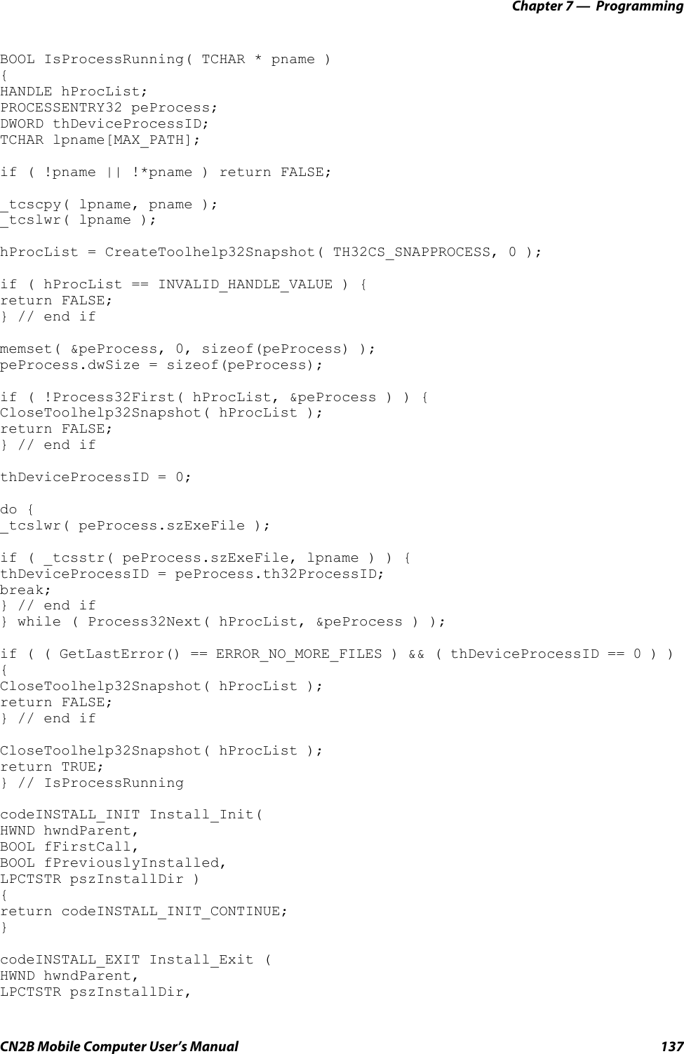 Chapter 7 —  ProgrammingCN2B Mobile Computer User’s Manual 137BOOL IsProcessRunning( TCHAR * pname ) {HANDLE hProcList;PROCESSENTRY32 peProcess;DWORD thDeviceProcessID;TCHAR lpname[MAX_PATH];if ( !pname || !*pname ) return FALSE;_tcscpy( lpname, pname );_tcslwr( lpname );hProcList = CreateToolhelp32Snapshot( TH32CS_SNAPPROCESS, 0 );if ( hProcList == INVALID_HANDLE_VALUE ) {return FALSE;} // end ifmemset( &amp;peProcess, 0, sizeof(peProcess) );peProcess.dwSize = sizeof(peProcess);if ( !Process32First( hProcList, &amp;peProcess ) ) {CloseToolhelp32Snapshot( hProcList );return FALSE;} // end ifthDeviceProcessID = 0;do {_tcslwr( peProcess.szExeFile );if ( _tcsstr( peProcess.szExeFile, lpname ) ) {thDeviceProcessID = peProcess.th32ProcessID;break;} // end if} while ( Process32Next( hProcList, &amp;peProcess ) );if ( ( GetLastError() == ERROR_NO_MORE_FILES ) &amp;&amp; ( thDeviceProcessID == 0 ) ) {CloseToolhelp32Snapshot( hProcList );return FALSE;} // end ifCloseToolhelp32Snapshot( hProcList );return TRUE;} // IsProcessRunningcodeINSTALL_INIT Install_Init(HWND hwndParent,BOOL fFirstCall, BOOL fPreviouslyInstalled, LPCTSTR pszInstallDir ) {return codeINSTALL_INIT_CONTINUE;}codeINSTALL_EXIT Install_Exit (HWND hwndParent, LPCTSTR pszInstallDir, 