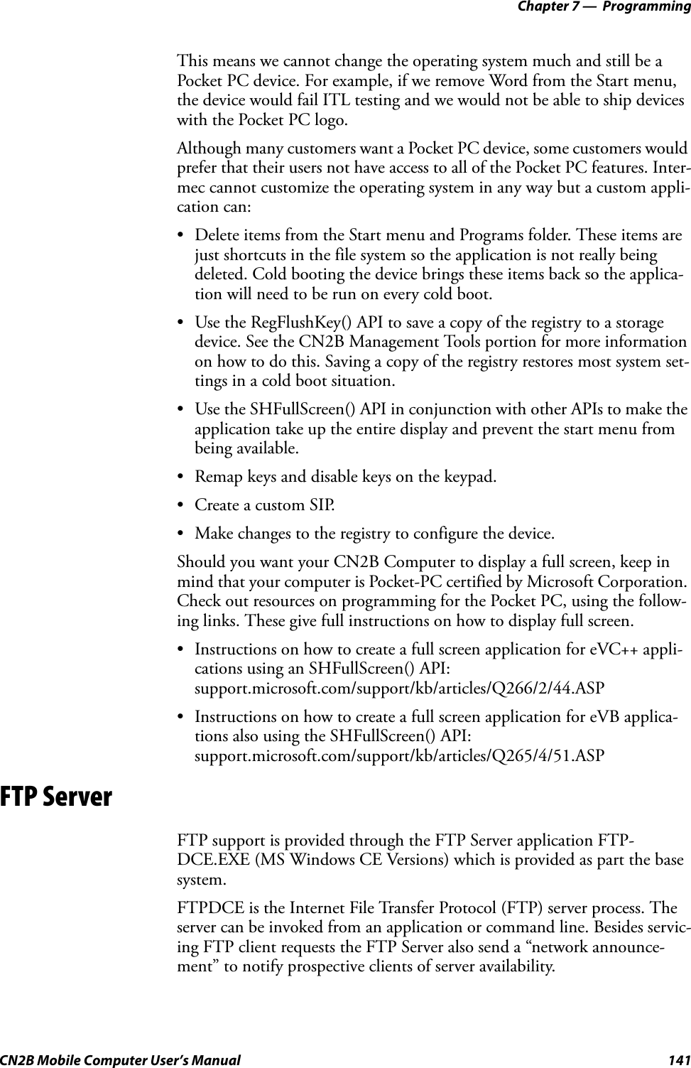 Chapter 7 —  ProgrammingCN2B Mobile Computer User’s Manual 141This means we cannot change the operating system much and still be a Pocket PC device. For example, if we remove Word from the Start menu, the device would fail ITL testing and we would not be able to ship devices with the Pocket PC logo.Although many customers want a Pocket PC device, some customers would prefer that their users not have access to all of the Pocket PC features. Inter-mec cannot customize the operating system in any way but a custom appli-cation can:• Delete items from the Start menu and Programs folder. These items are just shortcuts in the file system so the application is not really being deleted. Cold booting the device brings these items back so the applica-tion will need to be run on every cold boot.• Use the RegFlushKey() API to save a copy of the registry to a storage device. See the CN2B Management Tools portion for more information on how to do this. Saving a copy of the registry restores most system set-tings in a cold boot situation.• Use the SHFullScreen() API in conjunction with other APIs to make the application take up the entire display and prevent the start menu from being available.• Remap keys and disable keys on the keypad.• Create a custom SIP.• Make changes to the registry to configure the device.Should you want your CN2B Computer to display a full screen, keep in mind that your computer is Pocket-PC certified by Microsoft Corporation. Check out resources on programming for the Pocket PC, using the follow-ing links. These give full instructions on how to display full screen.• Instructions on how to create a full screen application for eVC++ appli-cations using an SHFullScreen() API:support.microsoft.com/support/kb/articles/Q266/2/44.ASP• Instructions on how to create a full screen application for eVB applica-tions also using the SHFullScreen() API:support.microsoft.com/support/kb/articles/Q265/4/51.ASPFTP ServerFTP support is provided through the FTP Server application FTP-DCE.EXE (MS Windows CE Versions) which is provided as part the base system.FTPDCE is the Internet File Transfer Protocol (FTP) server process. The server can be invoked from an application or command line. Besides servic-ing FTP client requests the FTP Server also send a “network announce-ment” to notify prospective clients of server availability.