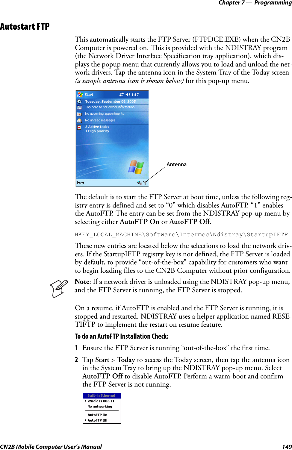 Chapter 7 —  ProgrammingCN2B Mobile Computer User’s Manual 149Autostart FTPThis automatically starts the FTP Server (FTPDCE.EXE) when the CN2B Computer is powered on. This is provided with the NDISTRAY program (the Network Driver Interface Specification tray application), which dis-plays the popup menu that currently allows you to load and unload the net-work drivers. Tap the antenna icon in the System Tray of the Today screen (a sample antenna icon is shown below) for this pop-up menu.The default is to start the FTP Server at boot time, unless the following reg-istry entry is defined and set to “0” which disables AutoFTP. “1” enables the AutoFTP. The entry can be set from the NDISTRAY pop-up menu by selecting either AutoFTP On or AutoFTP Off.HKEY_LOCAL_MACHINE\Software\Intermec\Ndistray\StartupIFTPThese new entries are located below the selections to load the network driv-ers. If the StartupIFTP registry key is not defined, the FTP Server is loaded by default, to provide “out-of-the-box” capability for customers who want to begin loading files to the CN2B Computer without prior configuration.On a resume, if AutoFTP is enabled and the FTP Server is running, it is stopped and restarted. NDISTRAY uses a helper application named RESE-TIFTP to implement the restart on resume feature. To do an AutoFTP Installation Check:1Ensure the FTP Server is running “out-of-the-box” the first time.2Tap  Start &gt; To d a y to access the Today screen, then tap the antenna icon in the System Tray to bring up the NDISTRAY pop-up menu. Select AutoFTP Off to disable AutoFTP. Perform a warm-boot and confirm the FTP Server is not running.Note: If a network driver is unloaded using the NDISTRAY pop-up menu, and the FTP Server is running, the FTP Server is stopped.Antenna