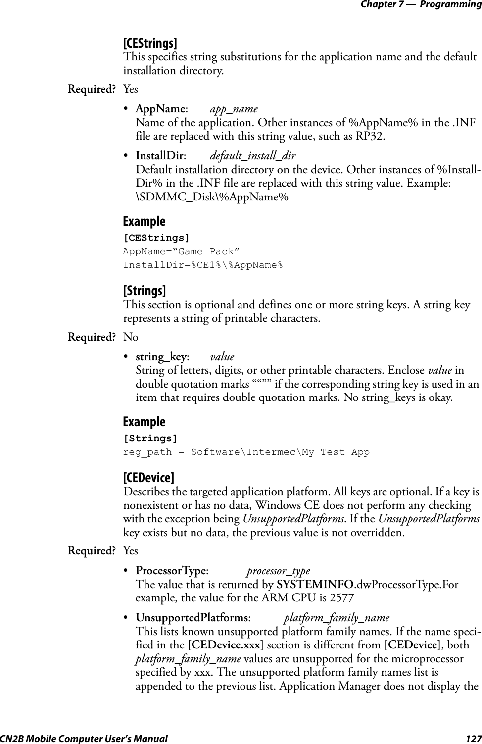 Chapter 7 —  ProgrammingCN2B Mobile Computer User’s Manual 127[CEStrings]This specifies string substitutions for the application name and the default installation directory.•AppName:app_nameName of the application. Other instances of %AppName% in the .INF file are replaced with this string value, such as RP32.•InstallDir:default_install_dirDefault installation directory on the device. Other instances of %Install-Dir% in the .INF file are replaced with this string value. Example: \SDMMC_Disk\%AppName%Example[CEStrings]AppName=“Game Pack”InstallDir=%CE1%\%AppName%[Strings]This section is optional and defines one or more string keys. A string key represents a string of printable characters.•string_key:valueString of letters, digits, or other printable characters. Enclose value in double quotation marks ““”” if the corresponding string key is used in an item that requires double quotation marks. No string_keys is okay.Example[Strings]reg_path = Software\Intermec\My Test App[CEDevice]Describes the targeted application platform. All keys are optional. If a key is nonexistent or has no data, Windows CE does not perform any checking with the exception being UnsupportedPlatforms. If the UnsupportedPlatforms key exists but no data, the previous value is not overridden.•ProcessorType:processor_typeThe value that is returned by SYSTEMINFO.dwProcessorType.For example, the value for the ARM CPU is 2577•UnsupportedPlatforms:platform_family_nameThis lists known unsupported platform family names. If the name speci-fied in the [CEDevice.xxx] section is different from [CEDevice], both platform_family_name values are unsupported for the microprocessor specified by xxx. The unsupported platform family names list is appended to the previous list. Application Manager does not display the Required? YesRequired? NoRequired? Yes