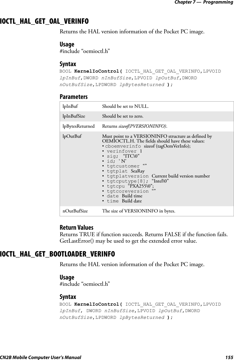 Chapter 7 —  ProgrammingCN2B Mobile Computer User’s Manual 155IOCTL_HAL_GET_OAL_VERINFOReturns the HAL version information of the Pocket PC image.Usage#include “oemioctl.h”SyntaxBOOL KernelIoControl( IOCTL_HAL_GET_OAL_VERINFO,LPVOID lpInBuf,DWORD nInBufSize,LPVOID lpOutBuf,DWORD nOutBufSize,LPDWORD lpBytesReturned );ParametersReturn ValuesReturns TRUE if function succeeds. Returns FALSE if the function fails. GetLastError() may be used to get the extended error value.IOCTL_HAL_GET_BOOTLOADER_VERINFOReturns the HAL version information of the Pocket PC image.Usage#include “oemioctl.h”SyntaxBOOL KernelIoControl( IOCTL_HAL_GET_OAL_VERINFO,LPVOID lpInBuf, DWORD nInBufSize,LPVOID lpOutBuf,DWORD nOutBufSize,LPDWORD lpBytesReturned );lpInBuf Should be set to NULL.lpInBufSize Should be set to zero.lpBytesReturned Returns sizeof(PVERSIONINFO).lpOutBuf Must point to a VERSIONINFO structure as defined by OEMIOCTL.H. The fields should have these values:• cboemverinfo sizeof (tagOemVerInfo);• verinfover 1• sig;  “ITC\0”• id; ‘ N’• tgtcustomer “”• tgtplat SeaRay• tgtplatversion Current build version number• tgtcputype[8]; “Intel\0”• tgtcpu “PXA255\0”;• tgtcoreversion “”• date Build time• time Build datenOutBufSize The size of VERSIONINFO in bytes.