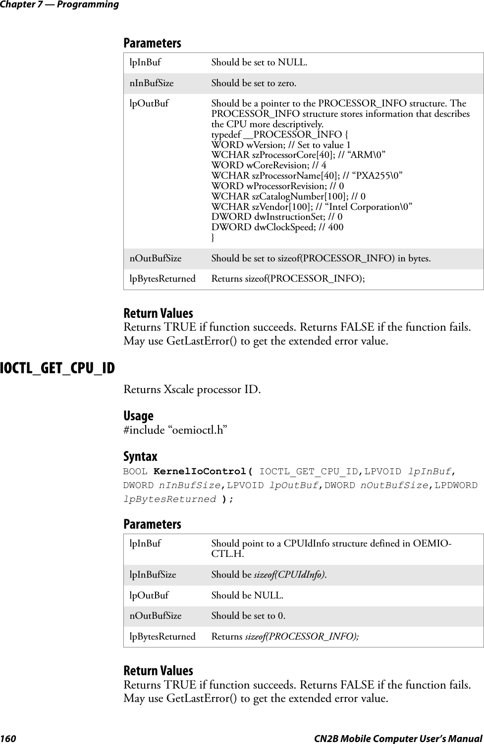 Chapter 7 — Programming160 CN2B Mobile Computer User’s ManualParametersReturn ValuesReturns TRUE if function succeeds. Returns FALSE if the function fails. May use GetLastError() to get the extended error value.IOCTL_GET_CPU_IDReturns Xscale processor ID.Usage#include “oemioctl.h”SyntaxBOOL KernelIoControl( IOCTL_GET_CPU_ID,LPVOID lpInBuf, DWORD nInBufSize,LPVOID lpOutBuf,DWORD nOutBufSize,LPDWORD lpBytesReturned );ParametersReturn ValuesReturns TRUE if function succeeds. Returns FALSE if the function fails. May use GetLastError() to get the extended error value.lpInBuf Should be set to NULL.nInBufSize Should be set to zero.lpOutBuf Should be a pointer to the PROCESSOR_INFO structure. The PROCESSOR_INFO structure stores information that describes the CPU more descriptively.typedef __PROCESSOR_INFO {WORD wVersion; // Set to value 1WCHAR szProcessorCore[40]; // “ARM\0”WORD wCoreRevision; // 4WCHAR szProcessorName[40]; // “PXA255\0”WORD wProcessorRevision; // 0WCHAR szCatalogNumber[100]; // 0WCHAR szVendor[100]; // “Intel Corporation\0”DWORD dwInstructionSet; // 0DWORD dwClockSpeed; // 400}nOutBufSize Should be set to sizeof(PROCESSOR_INFO) in bytes.lpBytesReturned Returns sizeof(PROCESSOR_INFO);lpInBuf Should point to a CPUIdInfo structure defined in OEMIO-CTL.H.lpInBufSize Should be sizeof(CPUIdInfo).lpOutBuf Should be NULL.nOutBufSize Should be set to 0.lpBytesReturned Returns sizeof(PROCESSOR_INFO);