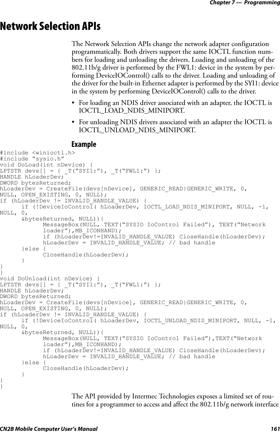 Chapter 7 —  ProgrammingCN2B Mobile Computer User’s Manual 161Network Selection APIsThe Network Selection APIs change the network adapter configuration programmatically. Both drivers support the same IOCTL function num-bers for loading and unloading the drivers. Loading and unloading of the 802.11b/g driver is performed by the FWL1: device in the system by per-forming DeviceIOControl() calls to the driver. Loading and unloading of the driver for the built-in Ethernet adapter is performed by the SYI1: device in the system by performing DeviceIOControl() calls to the driver. • For loading an NDIS driver associated with an adapter, the IOCTL is IOCTL_LOAD_NDIS_MINIPORT.• For unloading NDIS drivers associated with an adapter the IOCTL is IOCTL_UNLOAD_NDIS_MINIPORT.Example#include &lt;winioctl.h&gt;#include “sysio.h”void DoLoad(int nDevice) { LPTSTR devs[] = { _T(“SYI1:”), _T(“FWL1:”) };HANDLE hLoaderDev;DWORD bytesReturned;hLoaderDev = CreateFile(devs[nDevice], GENERIC_READ|GENERIC_WRITE, 0,NULL, OPEN_EXISTING, 0, NULL);if (hLoaderDev != INVALID_HANDLE_VALUE) {if (!DeviceIoControl( hLoaderDev, IOCTL_LOAD_NDIS_MINIPORT, NULL, -1, NULL, 0, &amp;bytesReturned, NULL)){MessageBox(NULL, TEXT(“SYSIO IoControl Failed”), TEXT(“Network loader”),MB_ICONHAND);if (hLoaderDev!=INVALID_HANDLE_VALUE) CloseHandle(hLoaderDev);hLoaderDev = INVALID_HANDLE_VALUE; // bad handle}else {CloseHandle(hLoaderDev);}}}void DoUnload(int nDevice) {LPTSTR devs[] = { _T(“SYI1:”), _T(“FWL1:”) };HANDLE hLoaderDev;DWORD bytesReturned;hLoaderDev = CreateFile(devs[nDevice], GENERIC_READ|GENERIC_WRITE, 0,NULL, OPEN_EXISTING, 0, NULL);if (hLoaderDev != INVALID_HANDLE_VALUE) {if (!DeviceIoControl( hLoaderDev, IOCTL_UNLOAD_NDIS_MINIPORT, NULL, -1, NULL, 0, &amp;bytesReturned, NULL)){MessageBox(NULL, TEXT(“SYSIO IoControl Failed”),TEXT(“Network loader”),MB_ICONHAND);if (hLoaderDev!=INVALID_HANDLE_VALUE) CloseHandle(hLoaderDev);hLoaderDev = INVALID_HANDLE_VALUE; // bad handle}else {CloseHandle(hLoaderDev);}}}The API provided by Intermec Technologies exposes a limited set of rou-tines for a programmer to access and affect the 802.11b/g network interface 