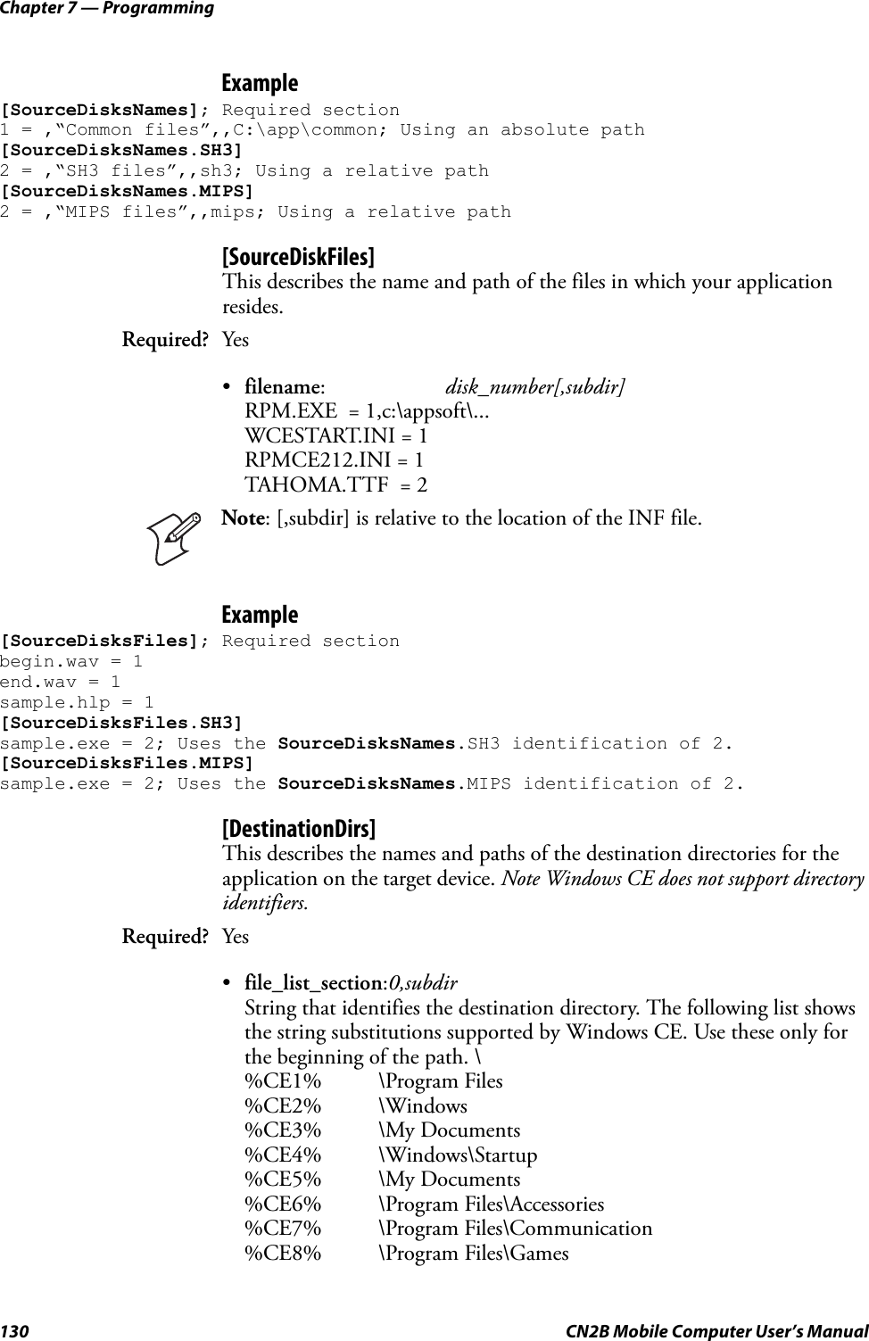Chapter 7 — Programming130 CN2B Mobile Computer User’s ManualExample[SourceDisksNames]; Required section 1 = ,“Common files”,,C:\app\common; Using an absolute path[SourceDisksNames.SH3]2 = ,“SH3 files”,,sh3; Using a relative path[SourceDisksNames.MIPS]2 = ,“MIPS files”,,mips; Using a relative path[SourceDiskFiles]This describes the name and path of the files in which your application resides.•filename:disk_number[,subdir]RPM.EXE  = 1,c:\appsoft\...WCESTART.INI = 1RPMCE212.INI = 1TAHOMA.TTF  = 2Example[SourceDisksFiles]; Required sectionbegin.wav = 1 end.wav = 1 sample.hlp = 1 [SourceDisksFiles.SH3] sample.exe = 2; Uses the SourceDisksNames.SH3 identification of 2.[SourceDisksFiles.MIPS] sample.exe = 2; Uses the SourceDisksNames.MIPS identification of 2.[DestinationDirs]This describes the names and paths of the destination directories for the application on the target device. Note Windows CE does not support directory identifiers.•file_list_section:0,subdirString that identifies the destination directory. The following list shows the string substitutions supported by Windows CE. Use these only for the beginning of the path. \%CE1% \Program Files%CE2% \Windows%CE3% \My Documents%CE4% \Windows\Startup%CE5% \My Documents%CE6% \Program Files\Accessories%CE7% \Program Files\Communication%CE8% \Program Files\GamesRequired? YesNote: [,subdir] is relative to the location of the INF file.Required? Yes