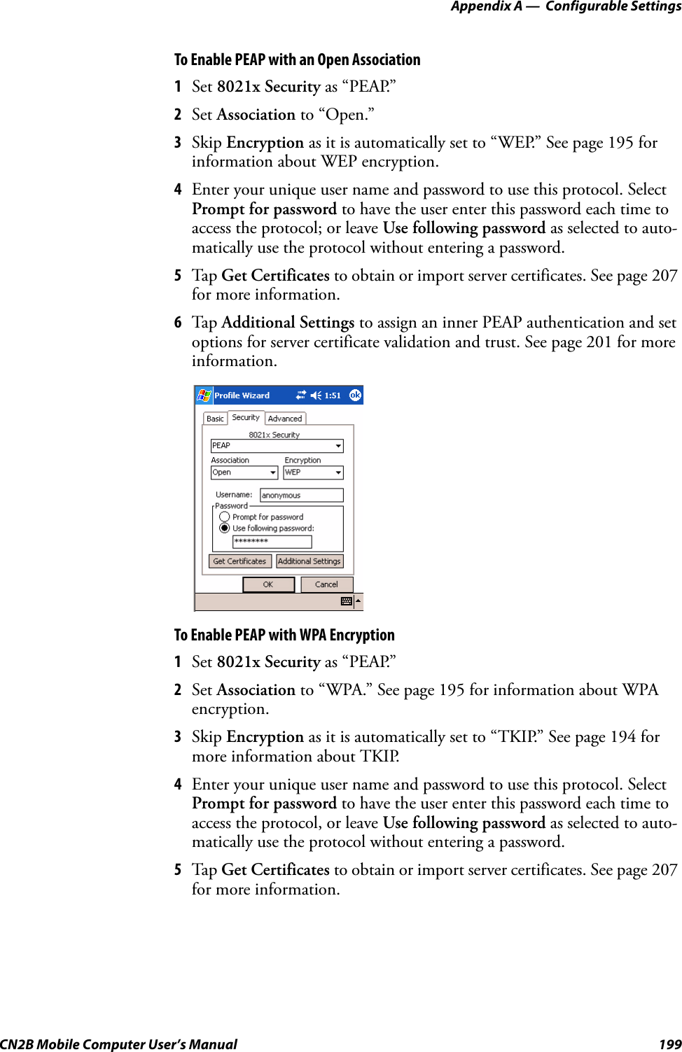 Appendix A —  Configurable SettingsCN2B Mobile Computer User’s Manual 199To Enable PEAP with an Open Association1Set 8021x Security as “PEAP.”2Set Association to “Open.”3Skip Encryption as it is automatically set to “WEP.” See page 195 for information about WEP encryption.4Enter your unique user name and password to use this protocol. Select Prompt for password to have the user enter this password each time to access the protocol; or leave Use following password as selected to auto-matically use the protocol without entering a password.5Tap  Get Certificates to obtain or import server certificates. See page 207 for more information.6Tap  Additional Settings to assign an inner PEAP authentication and set options for server certificate validation and trust. See page 201 for more information.To Enable PEAP with WPA Encryption1Set 8021x Security as “PEAP.”2Set Association to “WPA.” See page 195 for information about WPA encryption.3Skip Encryption as it is automatically set to “TKIP.” See page 194 for more information about TKIP.4Enter your unique user name and password to use this protocol. Select Prompt for password to have the user enter this password each time to access the protocol, or leave Use following password as selected to auto-matically use the protocol without entering a password.5Tap  Get Certificates to obtain or import server certificates. See page 207 for more information.