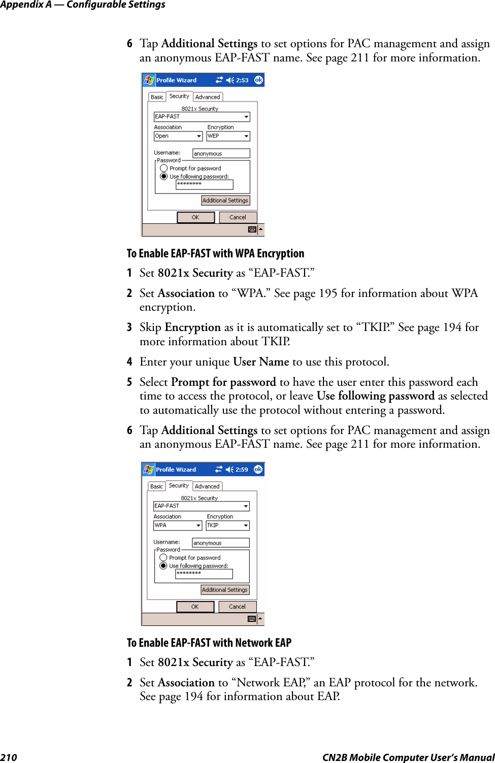 Appendix A — Configurable Settings210 CN2B Mobile Computer User’s Manual6Tap  Additional Settings to set options for PAC management and assign an anonymous EAP-FAST name. See page 211 for more information.To Enable EAP-FAST with WPA Encryption1Set 8021x Security as “EAP-FAST.”2Set Association to “WPA.” See page 195 for information about WPA encryption.3Skip Encryption as it is automatically set to “TKIP.” See page 194 for more information about TKIP.4Enter your unique User Name to use this protocol.5Select Prompt for password to have the user enter this password each time to access the protocol, or leave Use following password as selected to automatically use the protocol without entering a password.6Tap  Additional Settings to set options for PAC management and assign an anonymous EAP-FAST name. See page 211 for more information.To Enable EAP-FAST with Network EAP1Set 8021x Security as “EAP-FAST.”2Set Association to “Network EAP,” an EAP protocol for the network. See page 194 for information about EAP.