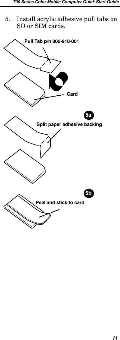 700 Series Color Mobile Computer Quick Start Guide115. Install acrylic adhesive pull tabs onSD or SIM cards.Split paper adhesive backingPull Tab p/n 806-918-001Peel and stick to cardCard5a5b