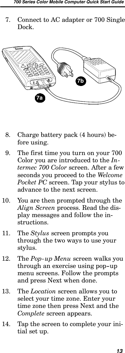 700 Series Color Mobile Computer Quick Start Guide137. Connect to AC adapter or 700 SingleDock.7a7b8. Charge battery pack (4 hours) be-fore using.9. Thefirsttimeyouturnonyour700Color you are introduced to the In-termec 700 Color screen. After a fewseconds you proceed to the WelcomePocket PC screen. Tap your stylus toadvance to the next screen.10. You are then prompted through theAlign Screen process. Read the dis-play messages and follow the in-structions.11. The Stylus screen prompts youthrough the two ways to use yourstylus.12. The Pop-up Menu screen walks youthrough an exercise using pop--upmenu screens. Follow the promptsand press Next when done.13. The Location screen allows you toselect your time zone. Enter yourtime zone then press Next and theComplete screen appears.14. Tap the screen to complete your ini-tial set up.