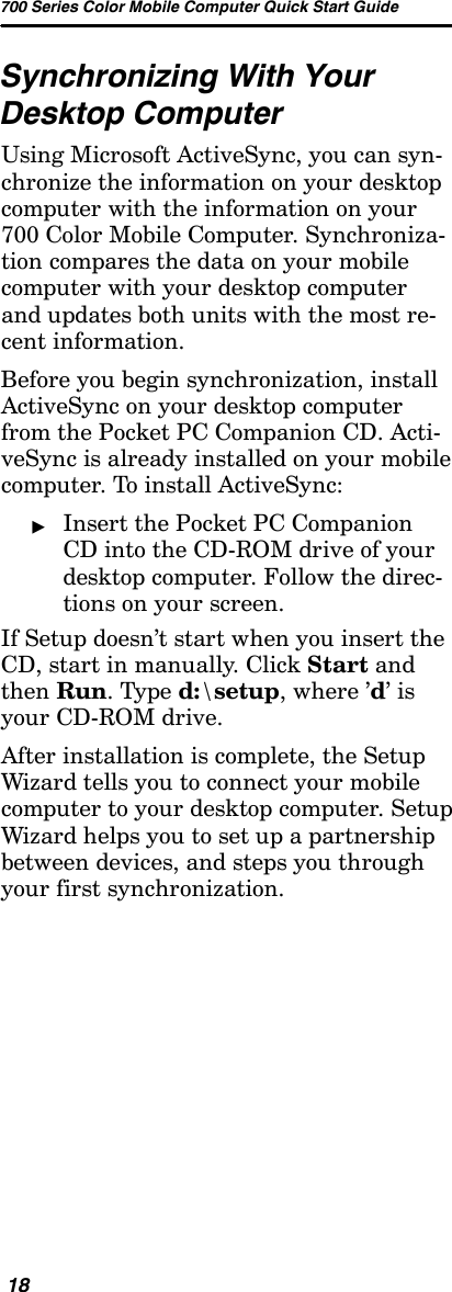 700 Series Color Mobile Computer Quick Start Guide18Synchronizing With YourDesktop ComputerUsing Microsoft ActiveSync, you can syn-chronize the information on your desktopcomputer with the information on your700 Color Mobile Computer. Synchroniza-tion compares the data on your mobilecomputer with your desktop computerand updates both units with the most re-cent information.Before you begin synchronization, installActiveSync on your desktop computerfrom the Pocket PC Companion CD. Acti-veSync is already installed on your mobilecomputer. To install ActiveSync:&quot;Insert the Pocket PC CompanionCD into the CD-ROM drive of yourdesktop computer. Follow the direc-tions on your screen.If Setup doesn’t start when you insert theCD, start in manually. Click Start andthen Run.Typed:\setup,where’d’isyour CD-ROM drive.After installation is complete, the SetupWizard tells you to connect your mobilecomputer to your desktop computer. SetupWizard helps you to set up a partnershipbetween devices, and steps you throughyour first synchronization.