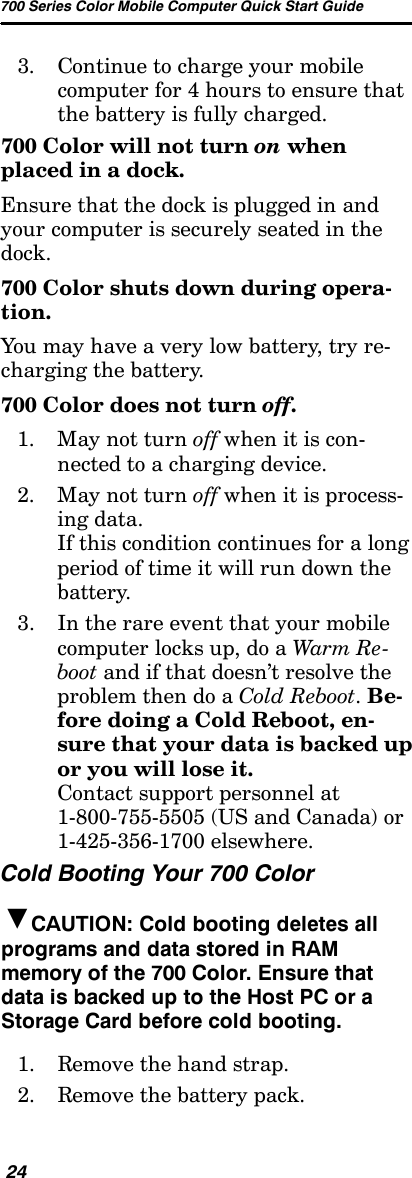 700 Series Color Mobile Computer Quick Start Guide243. Continue to charge your mobilecomputer for 4 hours to ensure thatthe battery is fully charged.700 Color will not turn on whenplaced in a dock.Ensure that the dock is plugged in andyour computer is securely seated in thedock.700 Color shuts down during opera-tion.You may have a very low battery, try re-charging the battery.700 Color does not turn off.1. May not turn off when it is con-nected to a charging device.2. May not turn off when it is process-ing data.If this condition continues for a longperiod of time it will run down thebattery.3. In the rare event that your mobilecomputer locks up, do a Warm Re -boot and if that doesn’t resolve theproblem then do a Cold Reboot.Be-fore doing a Cold Reboot, en-sure that your data is backed upor you will lose it.Contact support personnel at1-800-755-5505 (US and Canada) or1-425-356-1700 elsewhere.Cold Booting Your 700 ColorBCAUTION: Cold booting deletes allprograms and data stored in RAMmemory of the 700 Color. Ensure thatdata is backed up to the Host PC or aStorage Card before cold booting.1. Remove the hand strap.2. Remove the battery pack.