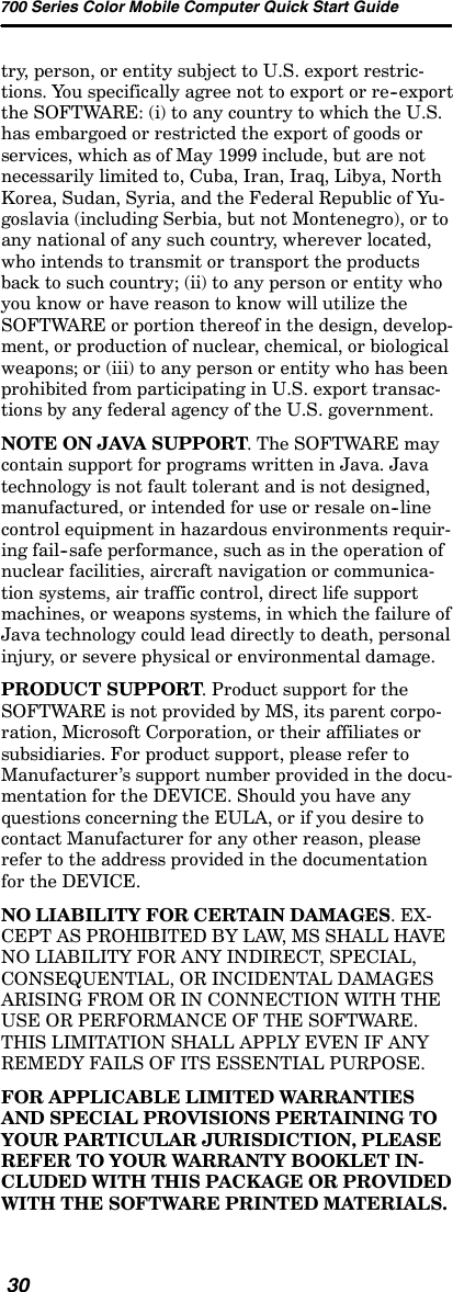 700 Series Color Mobile Computer Quick Start Guide30try, person, or entity subject to U.S. export restric-tions. You specifically agree not to export or re--exportthe SOFTWARE: (i) to any country to which the U.S.has embargoed or restricted the export of goods orservices, which as of May 1999 include, but are notnecessarily limited to, Cuba, Iran, Iraq, Libya, NorthKorea, Sudan, Syria, and the Federal Republic of Yu-goslavia (including Serbia, but not Montenegro), or toany national of any such country, wherever located,who intends to transmit or transport the productsback to such country; (ii) to any person or entity whoyou know or have reason to know will utilize theSOFTWARE or portion thereof in the design, develop-ment, or production of nuclear, chemical, or biologicalweapons; or (iii) to any person or entity who has beenprohibited from participating in U.S. export transac-tions by any federal agency of the U.S. government.NOTE ON JAVA SUPPORT. The SOFTWARE maycontain support for programs written in Java. Javatechnology is not fault tolerant and is not designed,manufactured, or intended for use or resale on--linecontrol equipment in hazardous environments requir-ing fail--safe performance, such as in the operation ofnuclear facilities, aircraft navigation or communica-tion systems, air traffic control, direct life supportmachines, or weapons systems, in which the failure ofJava technology could lead directly to death, personalinjury, or severe physical or environmental damage.PRODUCT SUPPORT. Product support for theSOFTWARE is not provided by MS, its parent corpo-ration, Microsoft Corporation, or their affiliates orsubsidiaries. For product support, please refer toManufacturer’s support number provided in the docu-mentation for the DEVICE. Should you have anyquestions concerning the EULA, or if you desire tocontact Manufacturer for any other reason, pleaserefer to the address provided in the documentationfor the DEVICE.NO LIABILITY FOR CERTAIN DAMAGES.EX-CEPT AS PROHIBITED BY LAW, MS SHALL HAVENO LIABILITY FOR ANY INDIRECT, SPECIAL,CONSEQUENTIAL, OR INCIDENTAL DAMAGESARISING FROM OR IN CONNECTION WITH THEUSE OR PERFORMANCE OF THE SOFTWARE.THIS LIMITATION SHALL APPLY EVEN IF ANYREMEDY FAILS OF ITS ESSENTIAL PURPOSE.FOR APPLICABLE LIMITED WARRANTIESAND SPECIAL PROVISIONS PERTAINING TOYOUR PARTICULAR JURISDICTION, PLEASEREFER TO YOUR WARRANTY BOOKLET IN-CLUDED WITH THIS PACKAGE OR PROVIDEDWITH THE SOFTWARE PRINTED MATERIALS.