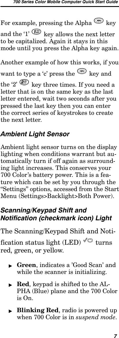 700 Series Color Mobile Computer Quick Start Guide7For example, pressing the Alpha keyand the ‘1’ key allows the next letterto be capitalized. Again it stays in thismode until you press the Alpha key again.Another example of how this works, if youwant to type a ‘c’ press the key andthe ‘2’ key three times. If you need aletter that is on the same key as the lastletter entered, wait two seconds after youpressed the last key then you can enterthe correct series of keystrokes to createthe next letter.Ambient Light SensorAmbient light sensor turns on the displaylighting when conditions warrant but au-tomatically turn if off again as surround-ing light increases. This conserves your700 Color’s battery power. This is a fea-ture which can be set by you through the“Settings” options, accessed from the StartMenu (Settings&gt;Backlight&gt;Both Power).Scanning/Keypad Shift andNotification (checkmark icon) LightThe Scanning/Keypad Shift and Noti-fication status light (LED) turnsred, green, or yellow.&quot;Green, indicates a ’Good Scan’ andwhile the scanner is initializing.&quot;Red, keypad is shifted to the AL-PHA (Blue) plane and the 700 Coloris On.&quot;Blinking Red, radio is powered upwhen 700 Color is in suspend mode.