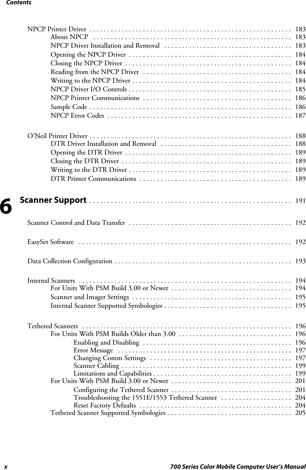Contentsx 700 Series Color Mobile Computer User’s ManualNPCP Printer Driver 183.........................................................About NPCP 183........................................................NPCP Driver Installation and Removal 183....................................Opening the NPCP Driver 184..............................................Closing the NPCP Driver 184...............................................Reading from the NPCP Driver 184..........................................Writing to the NPCP Driver 184.............................................NPCP Driver I/O Controls 185..............................................NPCP Printer Communications 186..........................................Sample Code 186.........................................................NPCP Error Codes 187....................................................O’Neil Printer Driver 188.........................................................DTR Driver Installation and Removal 188.....................................Opening the DTR Driver 189...............................................Closing the DTR Driver 189................................................Writing to the DTR Driver 189..............................................DTR Printer Communications 189...........................................Scanner Support191.........................................................Scanner Control and Data Transfer 192..............................................EasySet Software 192............................................................Data Collection Configuration 193..................................................Internal Scanners 194............................................................For Units With PSM Build 3.00 or Newer 194..................................Scanner and Imager Settings 195.............................................Internal Scanner Supported Symbologies 195....................................Tethered Scanners 196...........................................................For Units With PSM Builds Older than 3.00 196................................Enabling and Disabling 196..........................................Error Message 197.................................................Changing Comm Settings 197........................................Scanner Cabling 199................................................Limitations and Capabilities 199.......................................For Units With PSM Build 3.00 or Newer 201..................................Configuring the Tethered Scanner 201..................................Troubleshooting the 1551E/1553 Tethered Scanner 204....................Reset Factory Defaults 204...........................................Tethered Scanner Supported Symbologies 205...................................6