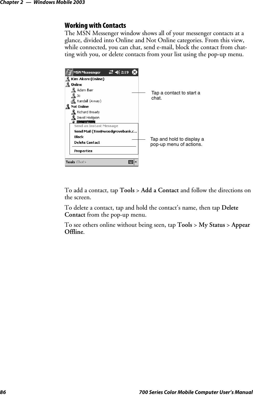 Windows Mobile 2003Chapter —286 700 Series Color Mobile Computer User’s ManualWorking with ContactsThe MSN Messenger window shows all of your messenger contacts at aglance, divided into Online and Not Online categories. From this view,while connected, you can chat, send e-mail, block the contact from chat-ting with you, or delete contacts from your list using the pop-up menu.Tap a contact to start achat.Tap and hold to display apop-up menu of actions.To add a contact, tap Tools &gt;Add a Contact and follow the directions onthe screen.To delete a contact, tap and hold the contact’s name, then tap DeleteContact from the pop-up menu.To see others online without being seen, tap Tools &gt;My Status &gt;AppearOffline.