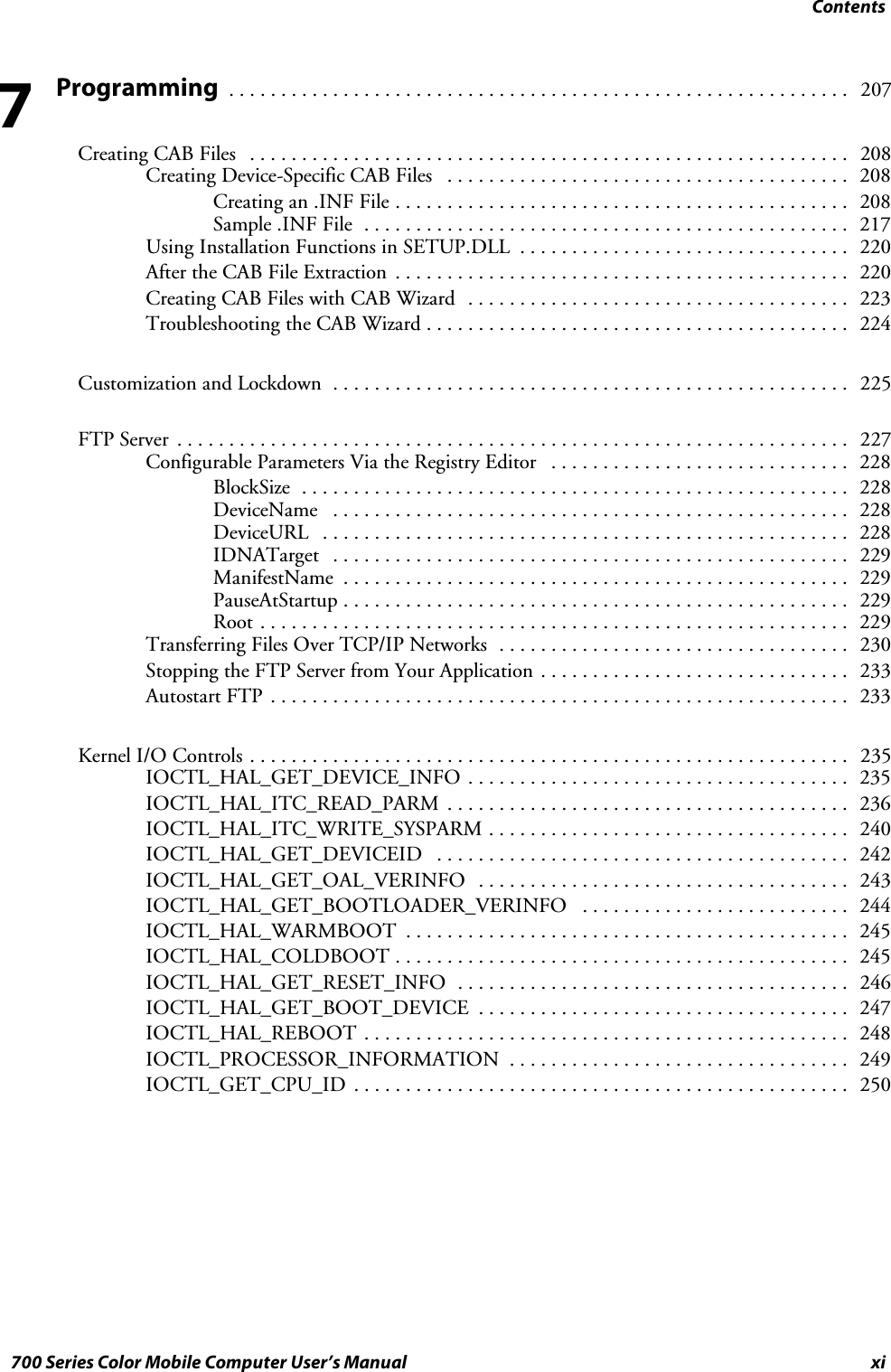 Contentsxi700 Series Color Mobile Computer User’s ManualProgramming207............................................................Creating CAB Files 208..........................................................Creating Device-Specific CAB Files 208.......................................Creating an .INF File 208............................................Sample .INF File 217...............................................Using Installation Functions in SETUP.DLL 220................................After the CAB File Extraction 220............................................Creating CAB Files with CAB Wizard 223.....................................Troubleshooting the CAB Wizard 224.........................................Customization and Lockdown 225..................................................FTP Server 227.................................................................Configurable Parameters Via the Registry Editor 228.............................BlockSize 228.....................................................DeviceName 228..................................................DeviceURL 228...................................................IDNATarget 229..................................................ManifestName 229.................................................PauseAtStartup 229.................................................Root 229.........................................................Transferring Files Over TCP/IP Networks 230..................................Stopping the FTP Server from Your Application 233..............................Autostart FTP 233........................................................Kernel I/O Controls 235..........................................................IOCTL_HAL_GET_DEVICE_INFO 235.....................................IOCTL_HAL_ITC_READ_PARM 236.......................................IOCTL_HAL_ITC_WRITE_SYSPARM 240...................................IOCTL_HAL_GET_DEVICEID 242........................................IOCTL_HAL_GET_OAL_VERINFO 243....................................IOCTL_HAL_GET_BOOTLOADER_VERINFO 244..........................IOCTL_HAL_WARMBOOT 245...........................................IOCTL_HAL_COLDBOOT 245............................................IOCTL_HAL_GET_RESET_INFO 246......................................IOCTL_HAL_GET_BOOT_DEVICE 247....................................IOCTL_HAL_REBOOT 248...............................................IOCTL_PROCESSOR_INFORMATION 249.................................IOCTL_GET_CPU_ID 250................................................7