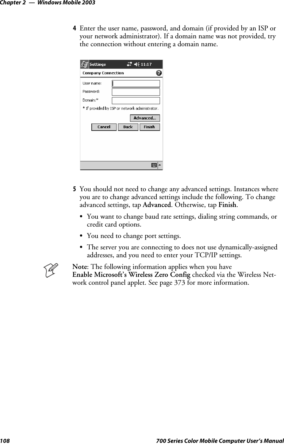 Windows Mobile 2003Chapter —2108 700 Series Color Mobile Computer User’s Manual4Enter the user name, password, and domain (if provided by an ISP oryour network administrator). If a domain name was not provided, trythe connection without entering a domain name.5You should not need to change any advanced settings. Instances whereyou are to change advanced settings include the following. To changeadvanced settings, tap Advanced.Otherwise,tapFinish.SYou want to change baud rate settings, dialing string commands, orcredit card options.SYou need to change port settings.SThe server you are connecting to does not use dynamically-assignedaddresses, and you need to enter your TCP/IP settings.Note: The following information applies when you haveEnable Microsoft’s Wireless Zero Config checked via the Wireless Net-work control panel applet. See page 373 for more information.