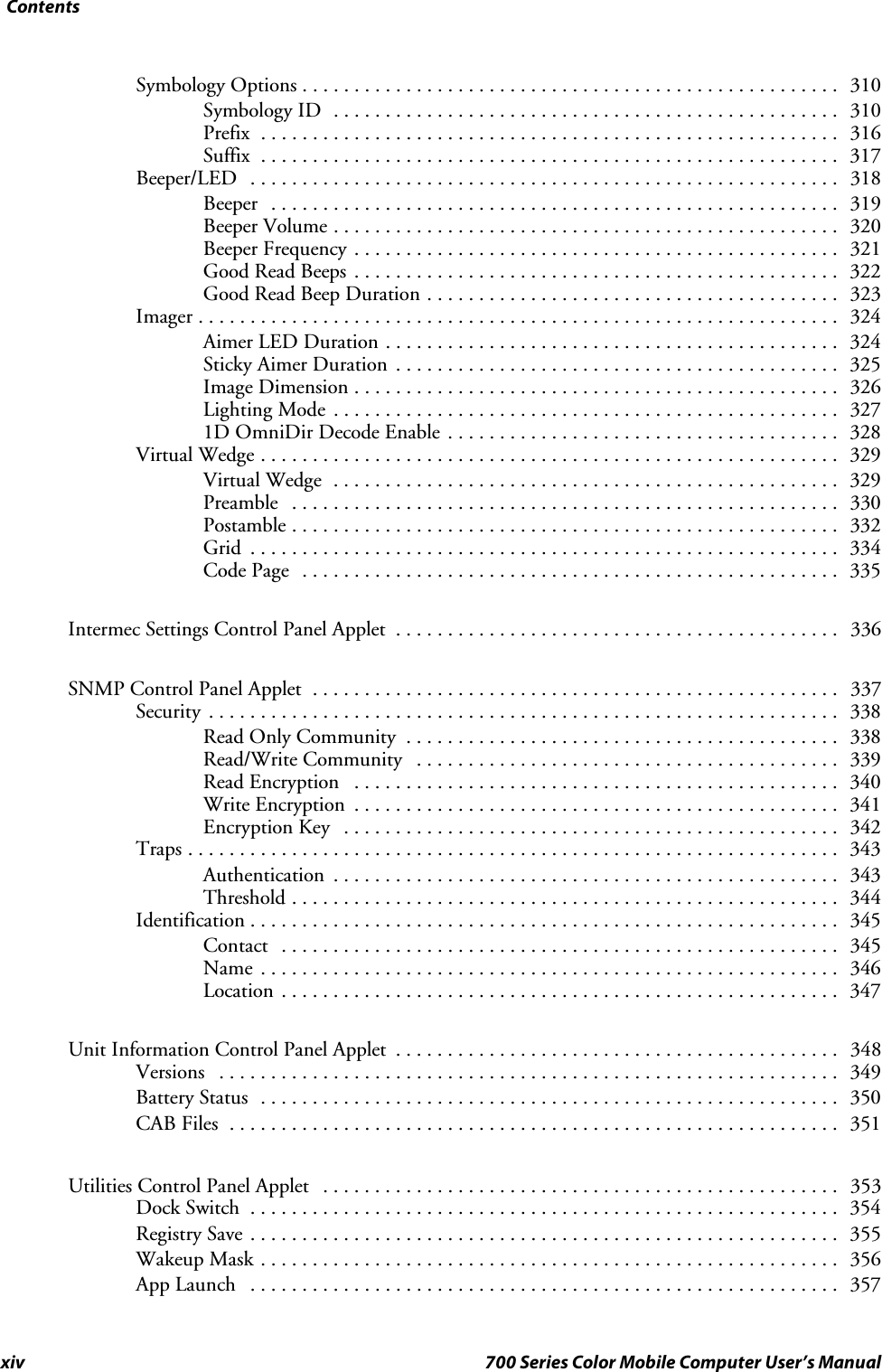 Contentsxiv 700 Series Color Mobile Computer User’s ManualSymbology Options 310....................................................Symbology ID 310.................................................Prefix 316........................................................Suffix 317........................................................Beeper/LED 318.........................................................Beeper 319.......................................................Beeper Volume 320.................................................Beeper Frequency 321...............................................Good Read Beeps 322...............................................Good Read Beep Duration 323........................................Imager 324..............................................................Aimer LED Duration 324............................................Sticky Aimer Duration 325...........................................Image Dimension 326...............................................Lighting Mode 327.................................................1D OmniDir Decode Enable 328......................................Virtual Wedge 329........................................................Virtual Wedge 329.................................................Preamble 330.....................................................Postamble 332.....................................................Grid 334.........................................................Code Page 335....................................................Intermec Settings Control Panel Applet 336...........................................SNMP Control Panel Applet 337...................................................Security 338.............................................................Read Only Community 338..........................................Read/Write Community 339.........................................Read Encryption 340...............................................Write Encryption 341...............................................Encryption Key 342................................................Traps 343...............................................................Authentication 343.................................................Threshold 344.....................................................Identification 345.........................................................Contact 345......................................................Name 346........................................................Location 347......................................................Unit Information Control Panel Applet 348...........................................Versions 349............................................................Battery Status 350........................................................CAB Files 351...........................................................Utilities Control Panel Applet 353..................................................Dock Switch 354.........................................................Registry Save 355.........................................................Wakeup Mask 356........................................................App Launch 357.........................................................