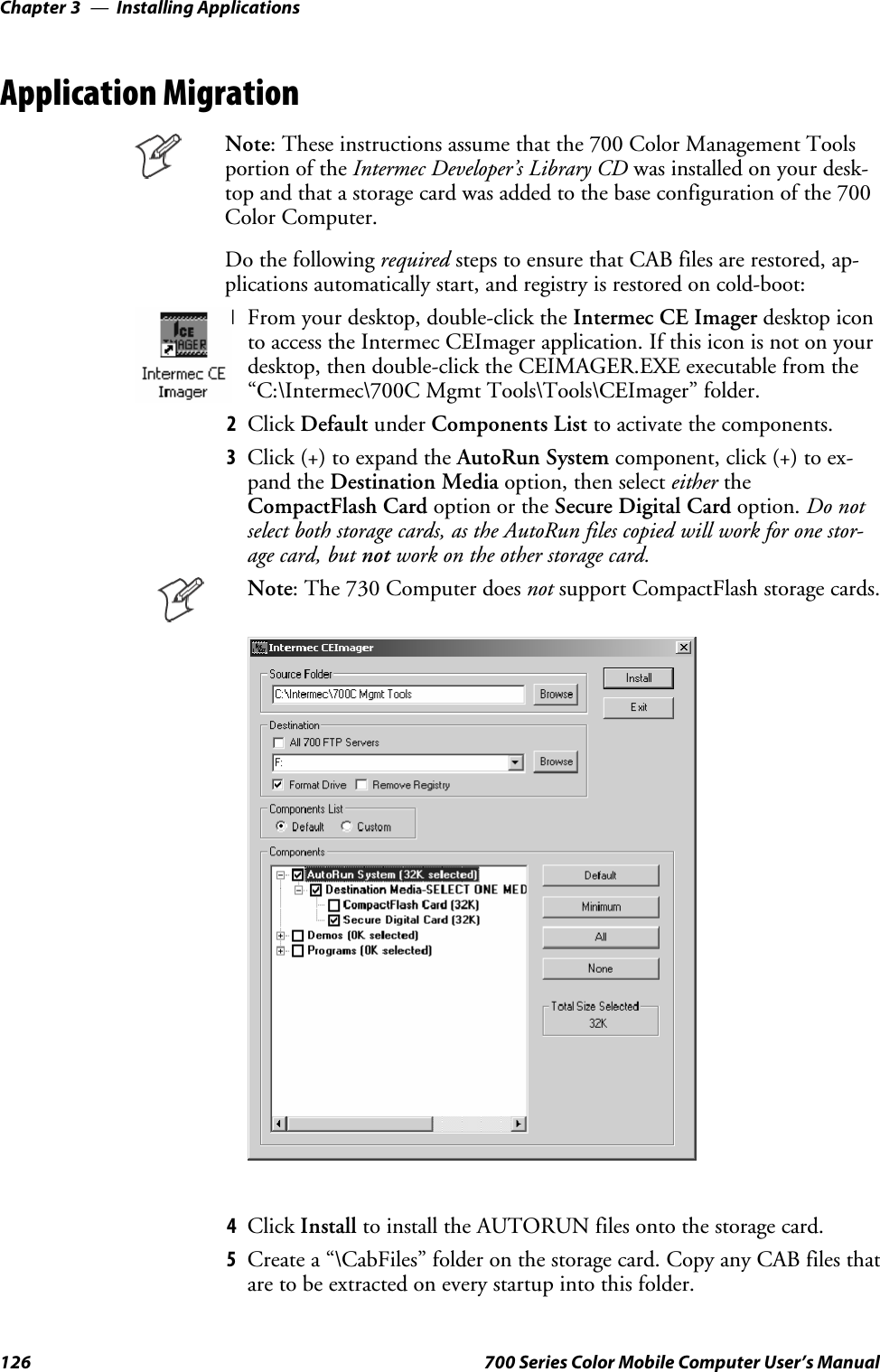 Installing ApplicationsChapter —3126 700 Series Color Mobile Computer User’s ManualApplication MigrationNote: These instructions assume that the 700 Color Management Toolsportion of the Intermec Developer’s Library CD was installed on your desk-top and that a storage card was added to the base configuration of the 700Color Computer.Do the following required stepstoensurethatCABfilesarerestored,ap-plications automatically start, and registry is restored on cold-boot:1From your desktop, double-click the Intermec CE Imager desktop iconto access the Intermec CEImager application. If this icon is not on yourdesktop, then double-click the CEIMAGER.EXE executable from the“C:\Intermec\700C Mgmt Tools\Tools\CEImager” folder.2Click Default under Components List to activate the components.3Click (+) to expand the AutoRun System component, click (+) to ex-pand the Destination Media option, then select either theCompactFlash Card option or the Secure Digital Card option. Do notselect both storage cards, as the AutoRun files copied will work for one stor-age card, but not work on the other storage card.Note: The 730 Computer does not support CompactFlash storage cards.4Click Install to install the AUTORUN files onto the storage card.5Create a “\CabFiles” folder on the storage card. Copy any CAB files thatare to be extracted on every startup into this folder.