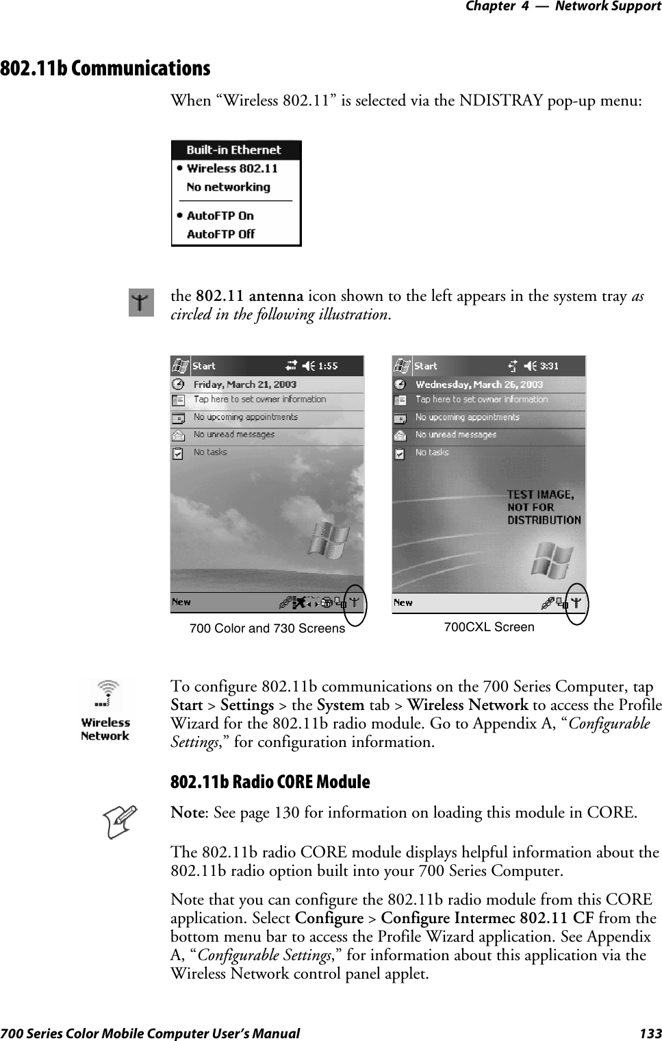 Network Support—Chapter 4133700 Series Color Mobile Computer User’s Manual802.11b CommunicationsWhen “Wireless 802.11” is selected via the NDISTRAY pop-up menu:the 802.11 antenna icon shown to the left appears in the system tray ascircled in the following illustration.700 Color and 730 Screens 700CXL ScreenTo configure 802.11b communications on the 700 Series Computer, tapStart &gt;Settings &gt;theSystem tab &gt; Wireless Network to access the ProfileWizard for the 802.11b radio module. Go to Appendix A, “ConfigurableSettings,” for configuration information.802.11b Radio CORE ModuleNote: See page 130 for information on loading this module in CORE.The 802.11b radio CORE module displays helpful information about the802.11b radio option built into your 700 Series Computer.Note that you can configure the 802.11b radio module from this COREapplication. Select Configure &gt;Configure Intermec 802.11 CF from thebottom menu bar to access the Profile Wizard application. See AppendixA, “Configurable Settings,” for information about this application via theWireless Network control panel applet.