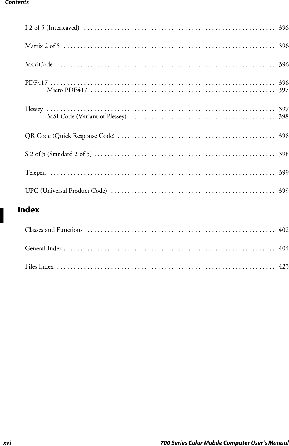 Contentsxvi 700 Series Color Mobile Computer User’s ManualI 2 of 5 (Interleaved) 396.........................................................Matrix 2 of 5 396...............................................................MaxiCode 396.................................................................PDF417 396...................................................................Micro PDF417 397.......................................................Plessey 397....................................................................MSI Code (Variant of Plessey) 398...........................................QR Code (Quick Response Code) 398...............................................S2of5(Standard2of5) 398......................................................Telepen 399...................................................................UPC (Universal Product Code) 399.................................................IndexClasses and Functions 402........................................................General Index 404...............................................................Files Index 423.................................................................I