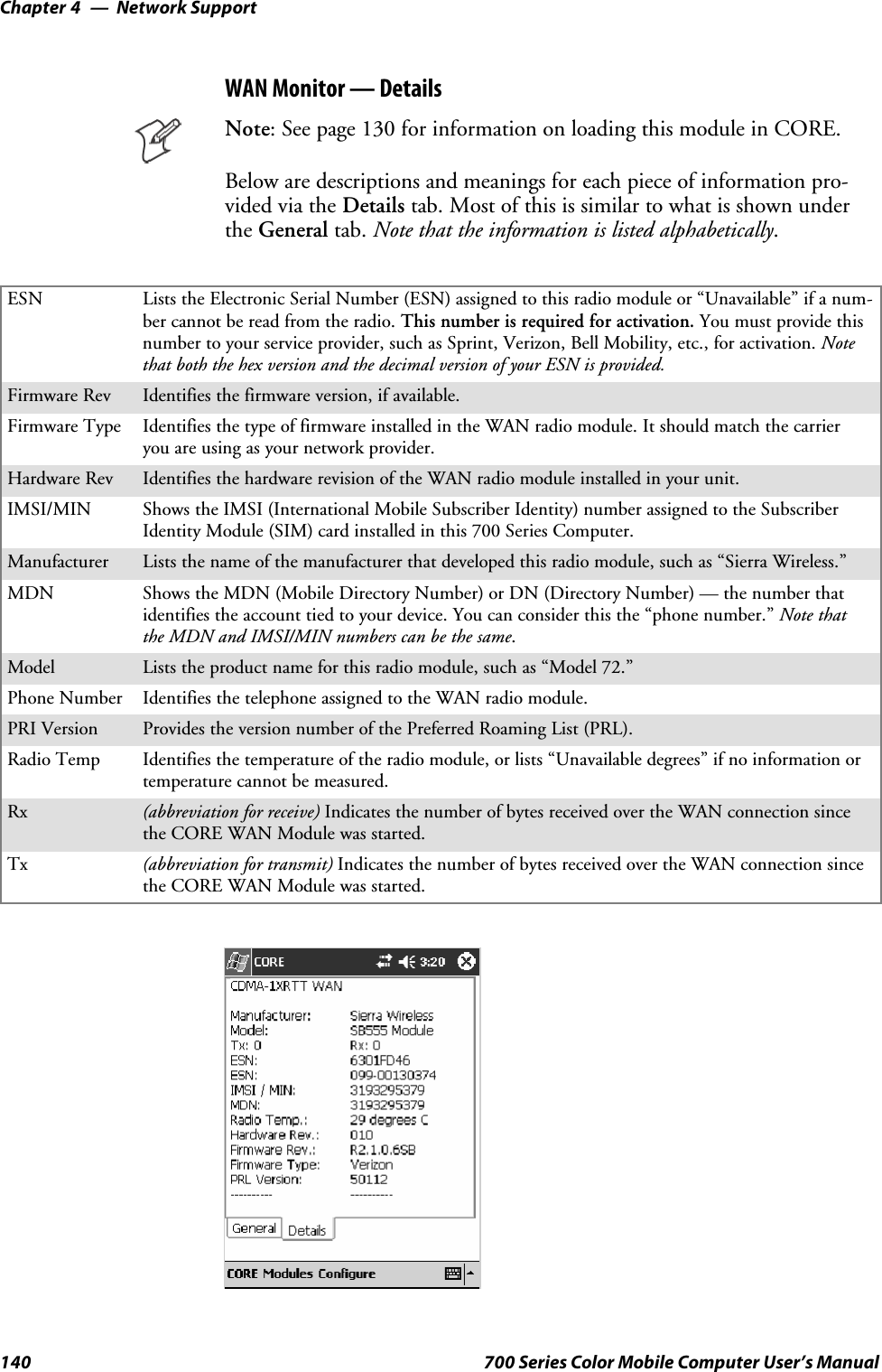 Network SupportChapter —4140 700 Series Color Mobile Computer User’s ManualWAN Monitor — DetailsNote: See page 130 for information on loading this module in CORE.Below are descriptions and meanings for each piece of information pro-vided via the Details tab. Most of this is similar to what is shown underthe General tab. Note that the information is listed alphabetically.ESN Lists the Electronic Serial Number (ESN) assigned to this radio module or “Unavailable” if a num-ber cannot be read from the radio. This number is required for activation. You must provide thisnumber to your service provider, such as Sprint, Verizon, Bell Mobility, etc., for activation. Notethat both the hex version and the decimal version of your ESN is provided.Firmware Rev Identifies the firmware version, if available.Firmware Type Identifies the type of firmware installed in the WAN radio module. It should match the carrieryou are using as your network provider.Hardware Rev Identifies the hardware revision of the WAN radio module installed in your unit.IMSI/MIN Shows the IMSI (International Mobile Subscriber Identity) number assigned to the SubscriberIdentity Module (SIM) card installed in this 700 Series Computer.Manufacturer Lists the name of the manufacturer that developed this radio module, such as “Sierra Wireless.”MDN Shows the MDN (Mobile Directory Number) or DN (Directory Number) — the number thatidentifies the account tied to your device. You can consider this the “phone number.” Note thatthe MDN and IMSI/MIN numbers can be the same.Model Lists the product name for this radio module, such as “Model 72.”Phone Number Identifies the telephone assigned to the WAN radio module.PRI Version Provides the version number of the Preferred Roaming List (PRL).Radio Temp Identifies the temperature of the radio module, or lists “Unavailable degrees” if no information ortemperaturecannotbemeasured.Rx (abbreviation for receive) Indicates the number of bytes received over the WAN connection sincethe CORE WAN Module was started.Tx (abbreviation for transmit) Indicates the number of bytes received over the WAN connection sincethe CORE WAN Module was started.