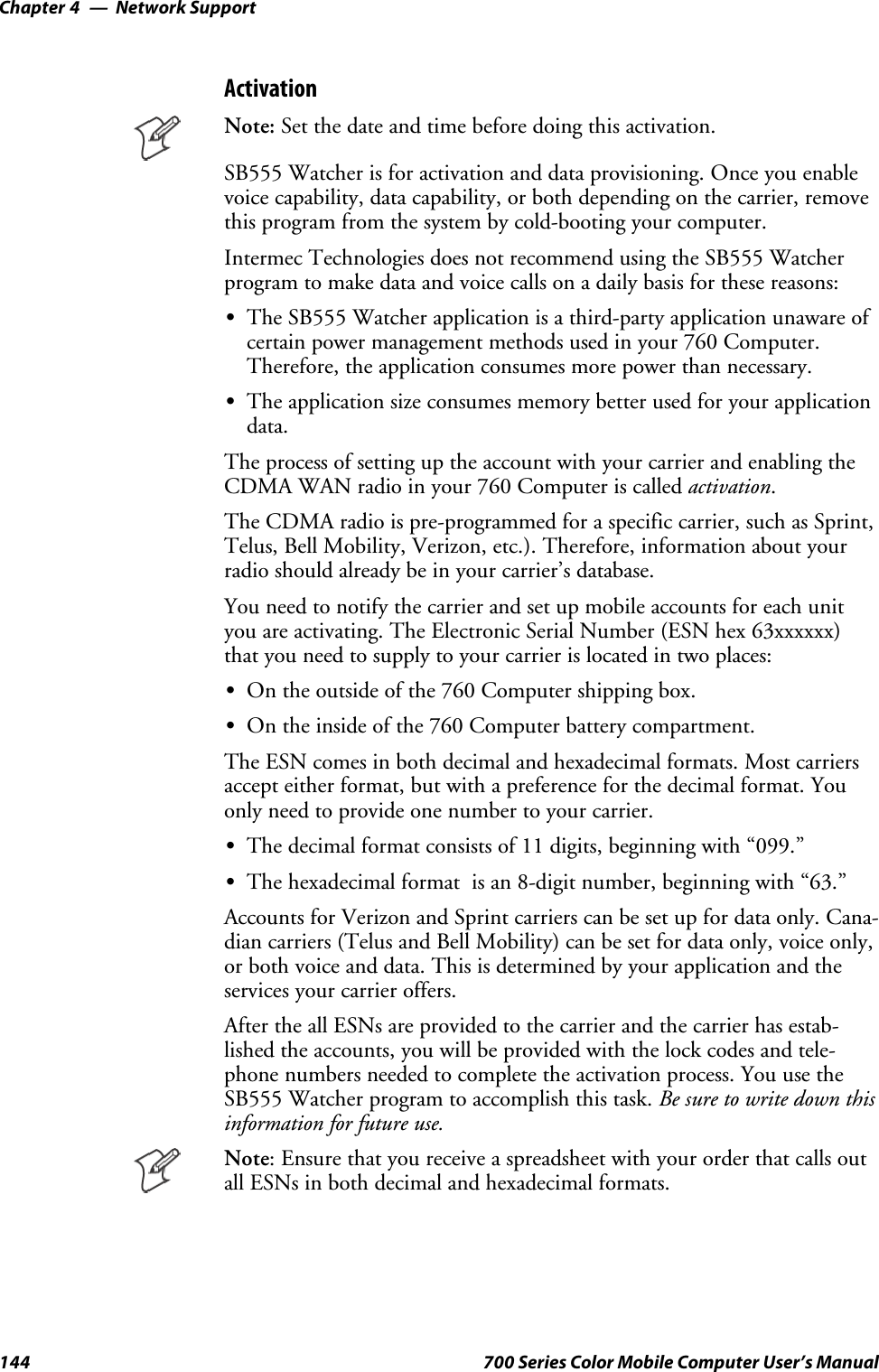 Network SupportChapter —4144 700 Series Color Mobile Computer User’s ManualActivationNote: Set the date and time before doing this activation.SB555 Watcher is for activation and data provisioning. Once you enablevoice capability, data capability, or both depending on the carrier, removethis program from the system by cold-booting your computer.Intermec Technologies does not recommend using the SB555 Watcherprogram to make data and voice calls on a daily basis for these reasons:SThe SB555 Watcher application is a third-party application unaware ofcertain power management methods used in your 760 Computer.Therefore, the application consumes more power than necessary.SThe application size consumes memory better used for your applicationdata.The process of setting up the account with your carrier and enabling theCDMA WAN radio in your 760 Computer is called activation.The CDMA radio is pre-programmed for a specific carrier, such as Sprint,Telus, Bell Mobility, Verizon, etc.). Therefore, information about yourradio should already be in your carrier’s database.You need to notify the carrier and set up mobile accounts for each unityou are activating. The Electronic Serial Number (ESN hex 63xxxxxx)that you need to supply to your carrier is located in two places:SOn the outside of the 760 Computer shipping box.SOn the inside of the 760 Computer battery compartment.The ESN comes in both decimal and hexadecimal formats. Most carriersaccept either format, but with a preference for the decimal format. Youonly need to provide one number to your carrier.SThe decimal format consists of 11 digits, beginning with “099.”SThe hexadecimal format is an 8-digit number, beginning with “63.”Accounts for Verizon and Sprint carriers can be set up for data only. Cana-dian carriers (Telus and Bell Mobility) can be set for data only, voice only,or both voice and data. This is determined by your application and theservices your carrier offers.After the all ESNs are provided to the carrier and the carrier has estab-lished the accounts, you will be provided with the lock codes and tele-phone numbers needed to complete the activation process. You use theSB555 Watcher program to accomplish this task. Be sure to write down thisinformation for future use.Note: Ensure that you receive a spreadsheet with your order that calls outall ESNs in both decimal and hexadecimal formats.