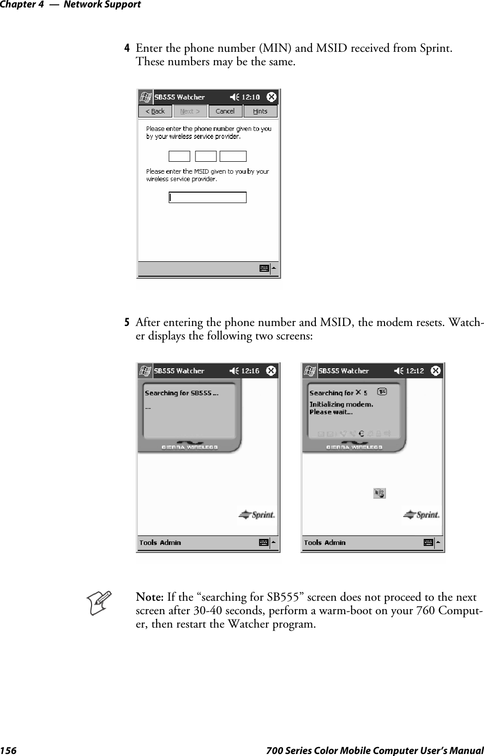 Network SupportChapter —4156 700 Series Color Mobile Computer User’s Manual4Enterthephonenumber(MIN)andMSIDreceivedfromSprint.Thesenumbersmaybethesame.5After entering the phone number and MSID, the modem resets. Watch-er displays the following two screens:Note: If the “searching for SB555” screen does not proceed to the nextscreen after 30-40 seconds, perform a warm-boot on your 760 Comput-er, then restart the Watcher program.