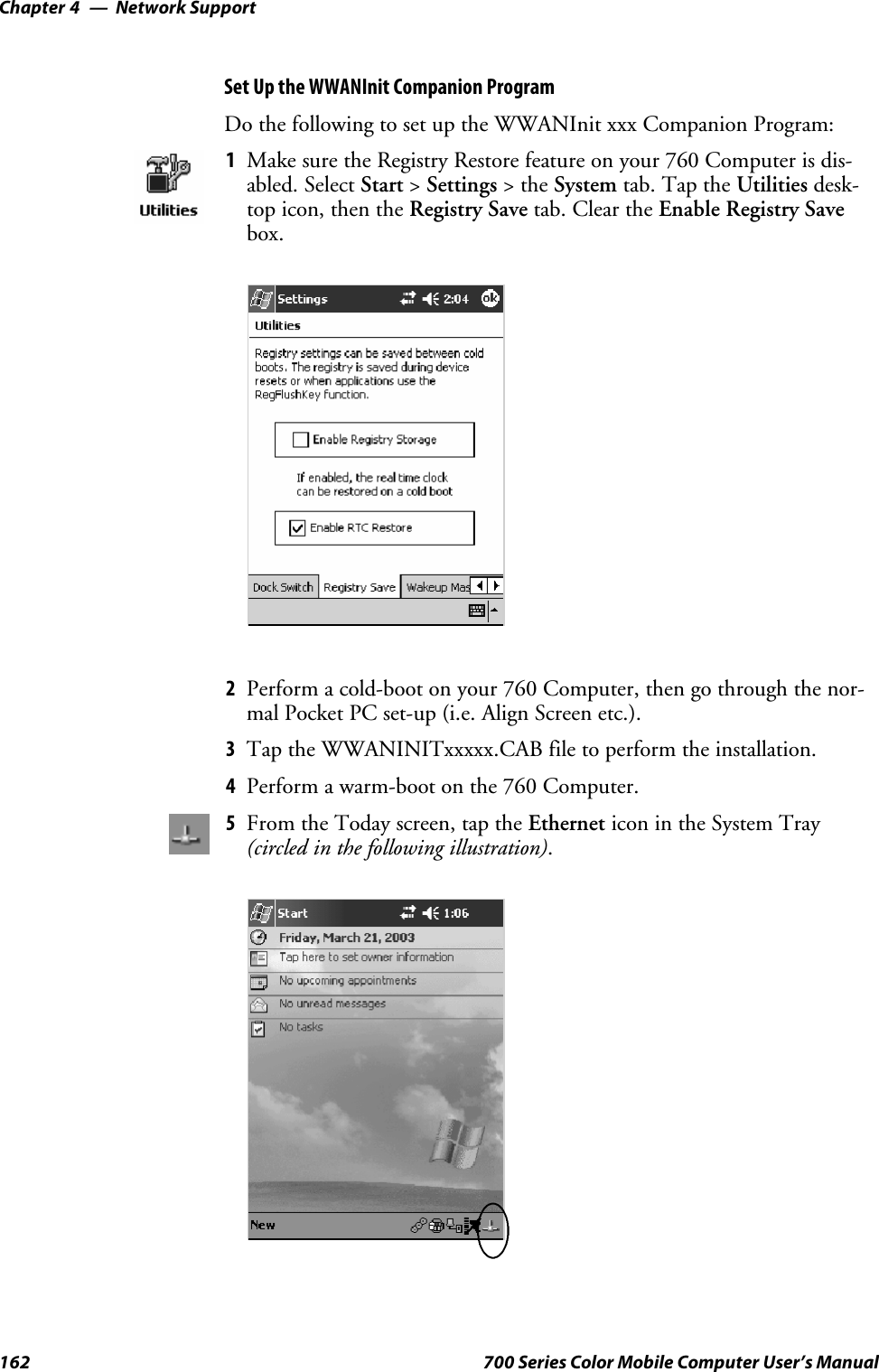 Network SupportChapter —4162 700 Series Color Mobile Computer User’s ManualSet Up the WWANInit Companion ProgramDo the following to set up the WWANInit xxx Companion Program:1Make sure the Registry Restore feature on your 760 Computer is dis-abled. Select Start &gt;Settings &gt;theSystem tab. Tap the Utilities desk-top icon, then the Registry Save tab. Clear the Enable Registry Savebox.2Perform a cold-boot on your 760 Computer, then go through the nor-mal Pocket PC set-up (i.e. Align Screen etc.).3Tap the WWANINITxxxxx.CAB file to perform the installation.4Perform a warm-boot on the 760 Computer.5From the Today screen, tap the Ethernet icon in the System Tray(circled in the following illustration).