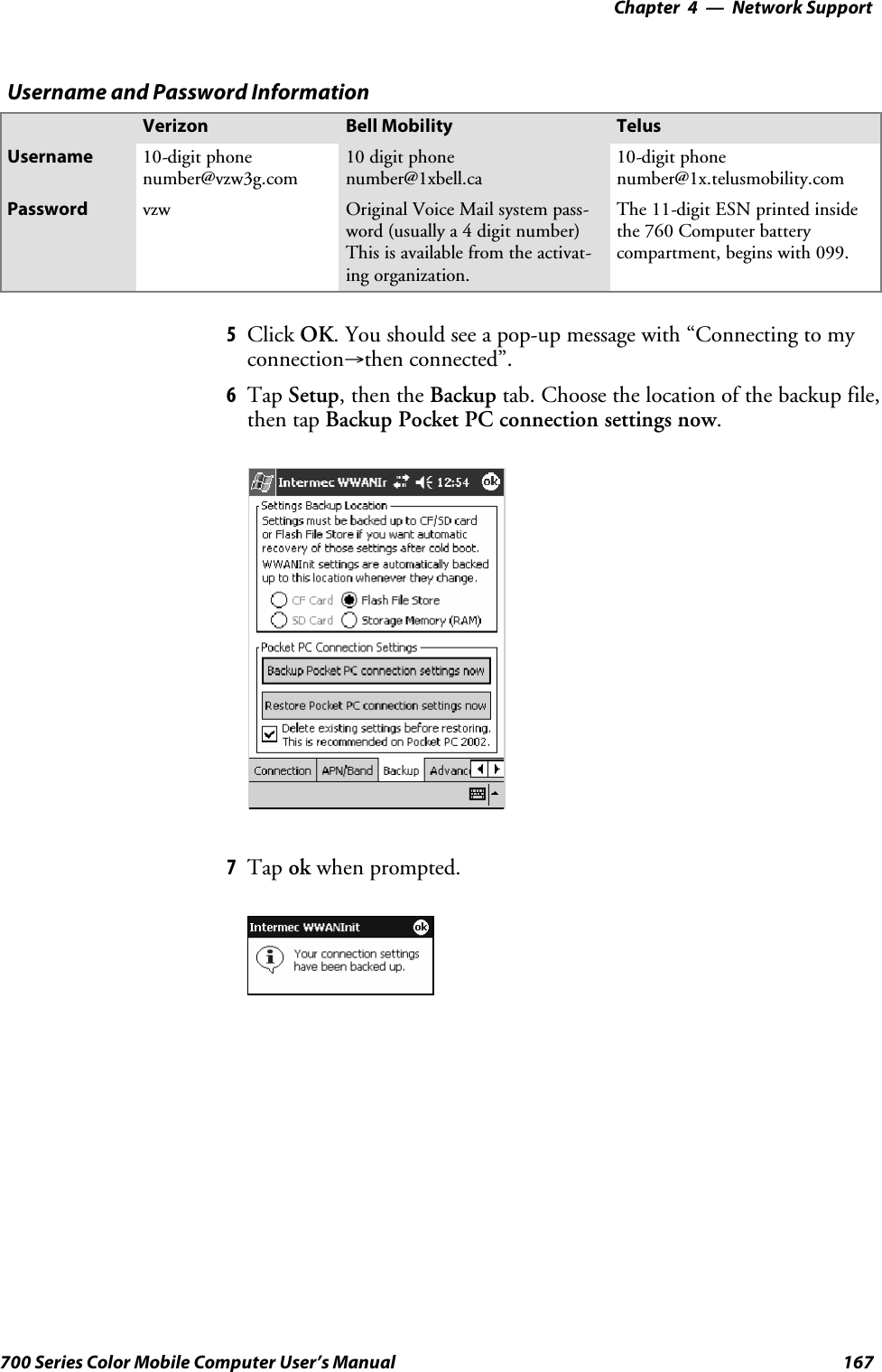 Network Support—Chapter 4167700 Series Color Mobile Computer User’s ManualUsername and Password InformationVerizon Bell Mobility TelusUsername 10-digit phonenumber@vzw3g.com10 digit phonenumber@1xbell.ca10-digit phonenumber@1x.telusmobility.comPassword vzw Original Voice Mail system pass-word (usually a 4 digit number)This is available from the activat-ing organization.The 11-digit ESN printed insidethe 760 Computer batterycompartment, begins with 099.5Click OK. You should see a pop-up message with “Connecting to myconnection→then connected”.6Tap Setup, then the Backup tab. Choose the location of the backup file,then tap Backup Pocket PC connection settings now.7Tap ok when prompted.
