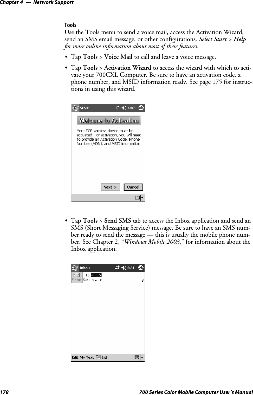 Network SupportChapter —4178 700 Series Color Mobile Computer User’s ManualToolsUse the Tools menu to send a voice mail, access the Activation Wizard,send an SMS email message, or other configurations. Select Start &gt;Helpfor more online information about most of these features.STap Tools &gt;Voice Mail to call and leave a voice message.STap Tools &gt;Activation Wizard to access the wizard with which to acti-vate your 700CXL Computer. Be sure to have an activation code, aphone number, and MSID information ready. See page 175 for instruc-tions in using this wizard.STap Tools &gt;Send SMS tab to access the Inbox application and send anSMS (Short Messaging Service) message. Be sure to have an SMS num-ber ready to send the message — this is usually the mobile phone num-ber. See Chapter 2, “Windows Mobile 2003,” for information about theInbox application.