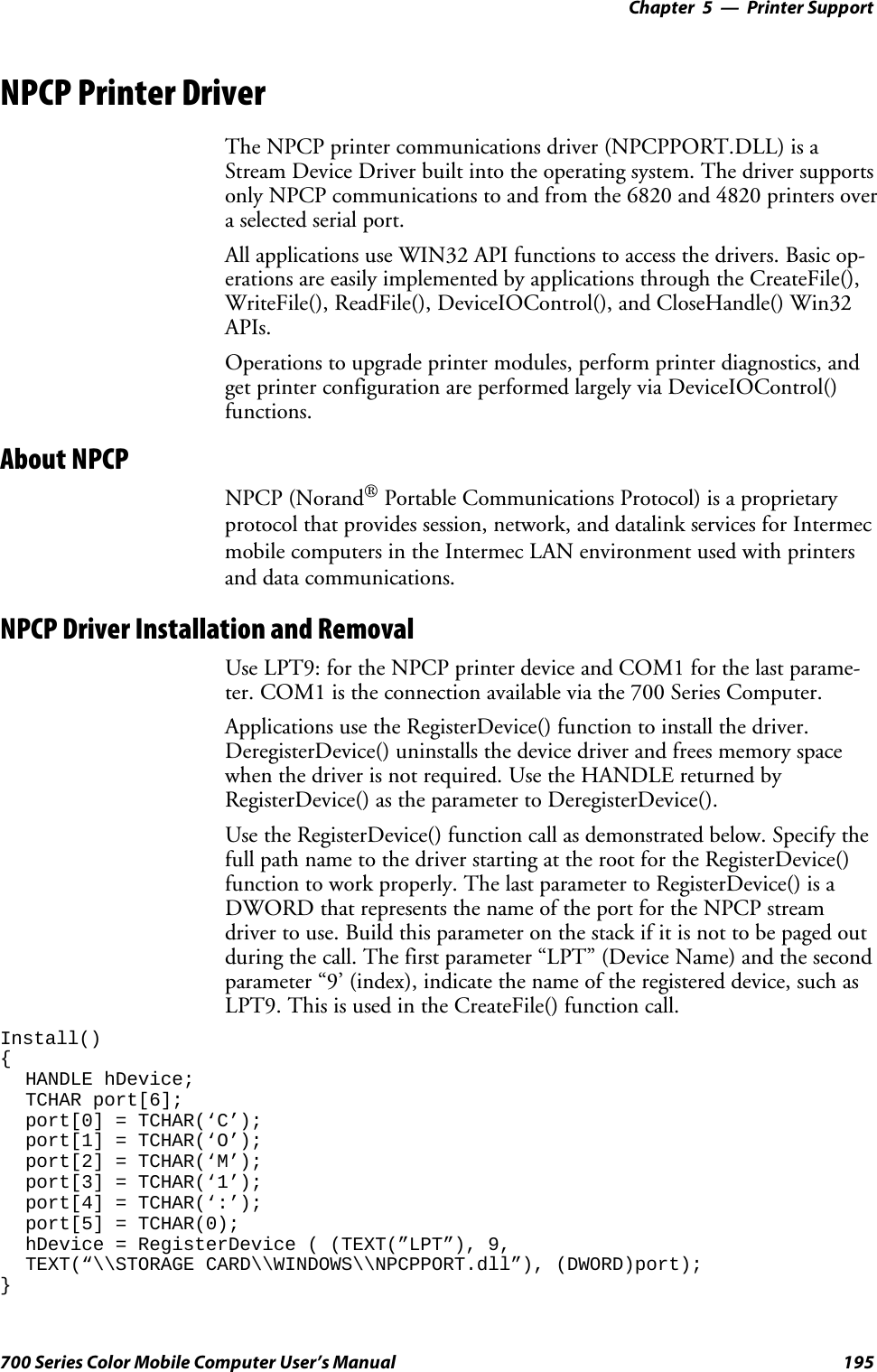 Printer Support—Chapter 5195700 Series Color Mobile Computer User’s ManualNPCP Printer DriverThe NPCP printer communications driver (NPCPPORT.DLL) is aStream Device Driver built into the operating system. The driver supportsonly NPCP communications to and from the 6820 and 4820 printers overa selected serial port.All applications use WIN32 API functions to access the drivers. Basic op-erations are easily implemented by applications through the CreateFile(),WriteFile(), ReadFile(), DeviceIOControl(), and CloseHandle() Win32APIs.Operations to upgrade printer modules, perform printer diagnostics, andget printer configuration are performed largely via DeviceIOControl()functions.About NPCPNPCP (Norand®Portable Communications Protocol) is a proprietaryprotocol that provides session, network, and datalink services for Intermecmobile computers in the Intermec LAN environment used with printersand data communications.NPCP Driver Installation and RemovalUseLPT9:fortheNPCPprinterdeviceandCOM1forthelastparame-ter. COM1 is the connection available via the 700 Series Computer.Applications use the RegisterDevice() function to install the driver.DeregisterDevice() uninstalls the device driver and frees memory spacewhen the driver is not required. Use the HANDLE returned byRegisterDevice() as the parameter to DeregisterDevice().Use the RegisterDevice() function call as demonstrated below. Specify thefull path name to the driver starting at the root for the RegisterDevice()function to work properly. The last parameter to RegisterDevice() is aDWORD that represents the name of the port for the NPCP streamdriver to use. Build this parameter on the stack if it is not to be paged outduringthecall.Thefirstparameter“LPT”(DeviceName)andthesecondparameter “9’ (index), indicate the name of the registered device, such asLPT9. This is used in the CreateFile() function call.Install(){HANDLE hDevice;TCHAR port[6];port[0] = TCHAR(‘C’);port[1] = TCHAR(‘O’);port[2] = TCHAR(‘M’);port[3] = TCHAR(‘1’);port[4] = TCHAR(‘:’);port[5] = TCHAR(0);hDevice = RegisterDevice ( (TEXT(”LPT”), 9,TEXT(“\\STORAGE CARD\\WINDOWS\\NPCPPORT.dll”), (DWORD)port);}