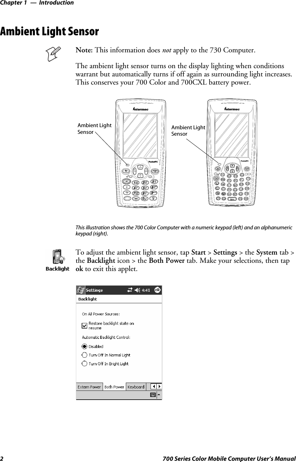 IntroductionChapter —12 700 Series Color Mobile Computer User’s ManualAmbient Light SensorNote: This information does not apply to the 730 Computer.The ambient light sensor turns on the display lighting when conditionswarrant but automatically turns if off again as surrounding light increases.This conserves your 700 Color and 700CXL battery power.Ambient LightSensor Ambient LightSensorThis illustration shows the 700 Color Computer with a numeric keypad (left) and an alphanumerickeypad (right).To adjust the ambient light sensor, tap Start &gt;Settings &gt;theSystem tab &gt;the Backlight icon &gt; the Both Power tab. Make your selections, then tapok to exit this applet.