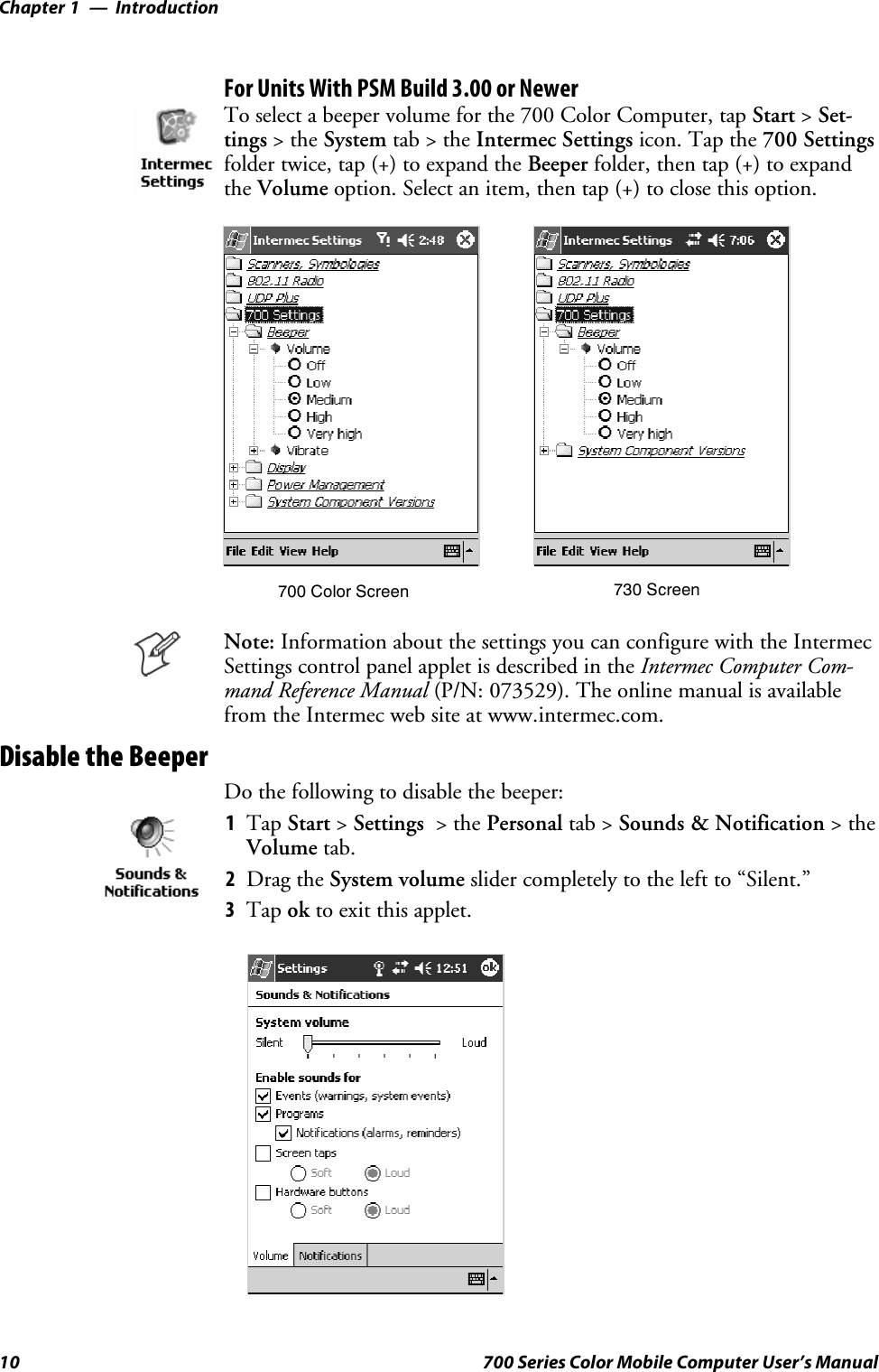 IntroductionChapter —110 700 Series Color Mobile Computer User’s ManualFor Units With PSM Build 3.00 or NewerTo select a beeper volume for the 700 Color Computer, tap Start &gt;Set-tings &gt;theSystem tab&gt;theIntermec Settings icon. Tap the 700 Settingsfolder twice, tap (+) to expand the Beeper folder, then tap (+) to expandthe Volume option. Select an item, then tap (+) to close this option.700 Color Screen 730 ScreenNote: Information about the settings you can configure with the IntermecSettings control panel applet is described in the Intermec Computer Com-mand Reference Manual (P/N: 073529). The online manual is availablefrom the Intermec web site at www.intermec.com.Disable the BeeperDo the following to disable the beeper:1Tap Start &gt;Settings &gt;thePersonal tab &gt; Sounds &amp; Notification &gt;theVolume tab.2Drag the System volume slider completely to the left to “Silent.”3Tap ok to exit this applet.