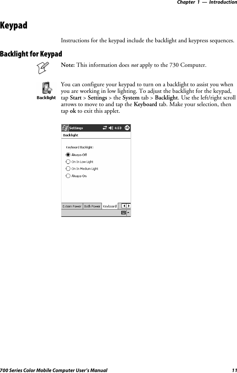 Introduction—Chapter 111700 Series Color Mobile Computer User’s ManualKeypadInstructions for the keypad include the backlight and keypress sequences.Backlight for KeypadNote: This information does not apply to the 730 Computer.You can configure your keypad to turn on a backlight to assist you whenyou are working in low lighting. To adjust the backlight for the keypad,tap Start &gt;Settings &gt;theSystem tab &gt; Backlight. Use the left/right scrollarrows to move to and tap the Keyboard tab. Make your selection, thentap ok to exit this applet.