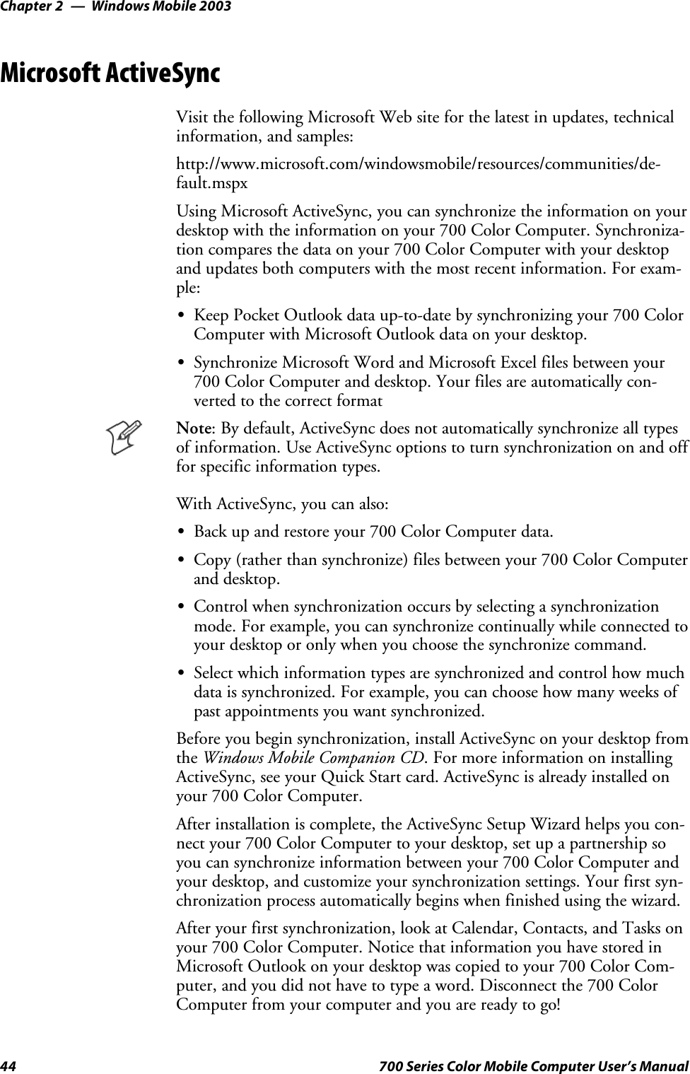 Windows Mobile 2003Chapter —244 700 Series Color Mobile Computer User’s ManualMicrosoft ActiveSyncVisit the following Microsoft Web site for the latest in updates, technicalinformation, and samples:http://www.microsoft.com/windowsmobile/resources/communities/de-fault.mspxUsing Microsoft ActiveSync, you can synchronize the information on yourdesktop with the information on your 700 Color Computer. Synchroniza-tion compares the data on your 700 Color Computer with your desktopand updates both computers with the most recent information. For exam-ple:SKeep Pocket Outlook data up-to-date by synchronizing your 700 ColorComputer with Microsoft Outlook data on your desktop.SSynchronize Microsoft Word and Microsoft Excel files between your700 Color Computer and desktop. Your files are automatically con-verted to the correct formatNote: By default, ActiveSync does not automatically synchronize all typesof information. Use ActiveSync options to turn synchronization on and offfor specific information types.With ActiveSync, you can also:SBack up and restore your 700 Color Computer data.SCopy (rather than synchronize) files between your 700 Color Computerand desktop.SControl when synchronization occurs by selecting a synchronizationmode. For example, you can synchronize continually while connected toyour desktop or only when you choose the synchronize command.SSelect which information types are synchronized and control how muchdata is synchronized. For example, you can choose how many weeks ofpast appointments you want synchronized.Before you begin synchronization, install ActiveSync on your desktop fromthe Windows Mobile Companion CD. For more information on installingActiveSync, see your Quick Start card. ActiveSync is already installed onyour 700 Color Computer.After installation is complete, the ActiveSync Setup Wizard helps you con-nectyour700ColorComputertoyourdesktop,setupapartnershipsoyou can synchronize information between your 700 Color Computer andyour desktop, and customize your synchronization settings. Your first syn-chronization process automatically begins when finished using the wizard.After your first synchronization, look at Calendar, Contacts, and Tasks onyour 700 Color Computer. Notice that information you have stored inMicrosoft Outlook on your desktop was copied to your 700 Color Com-puter, and you did not have to type a word. Disconnect the 700 ColorComputer from your computer and you are ready to go!