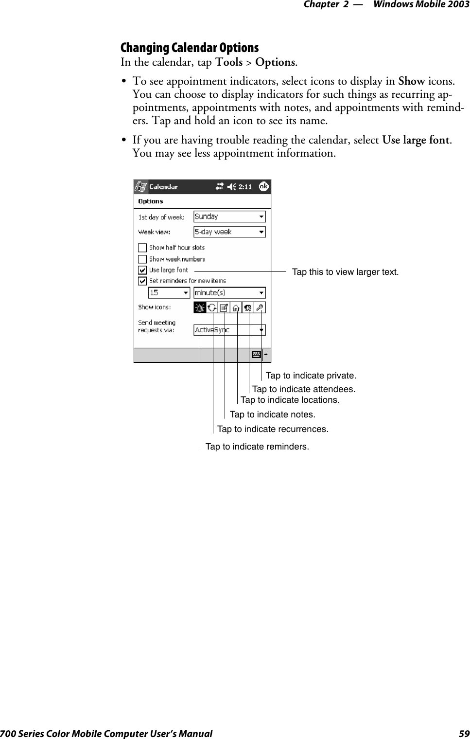 Windows Mobile 2003—Chapter 259700 Series Color Mobile Computer User’s ManualChanging Calendar OptionsIn the calendar, tap Tools &gt;Options.STo see appointment indicators, select icons to display in Show icons.You can choose to display indicators for such things as recurring ap-pointments, appointments with notes, and appointments with remind-ers. Tap and hold an icon to see its name.SIf you are having trouble reading the calendar, select Use large font.You may see less appointment information.Tap this to view larger text.Tap to indicate reminders.Tap to indicate recurrences.Tap to indicate notes.Tap to indicate locations.Tap to indicate attendees.Tap to indicate private.