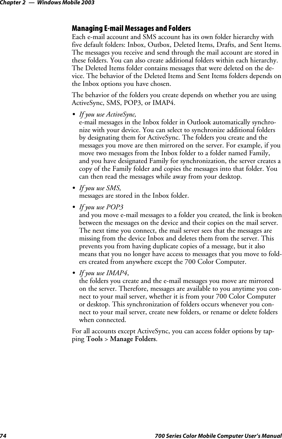 Windows Mobile 2003Chapter —274 700 Series Color Mobile Computer User’s ManualManaging E-mail Messages and FoldersEach e-mail account and SMS account has its own folder hierarchy withfivedefaultfolders:Inbox,Outbox,DeletedItems,Drafts,andSentItems.The messages you receive and send through the mail account are stored inthese folders. You can also create additional folders within each hierarchy.The Deleted Items folder contains messages that were deleted on the de-vice. The behavior of the Deleted Items and Sent Items folders depends onthe Inbox options you have chosen.The behavior of the folders you create depends on whether you are usingActiveSync,SMS,POP3,orIMAP4.SIf you use ActiveSync,e-mail messages in the Inbox folder in Outlook automatically synchro-nize with your device. You can select to synchronize additional foldersby designating them for ActiveSync. The folders you create and themessages you move are then mirrored on the server. For example, if youmovetwomessagesfromtheInboxfoldertoafoldernamedFamily,and you have designated Family for synchronization, the server creates acopy of the Family folder and copies the messages into that folder. Youcan then read the messages while away from your desktop.SIf you use SMS,messages are stored in the Inbox folder.SIf you use POP3and you move e-mail messages to a folder you created, the link is brokenbetween the messages on the device and their copies on the mail server.The next time you connect, the mail server sees that the messages aremissing from the device Inbox and deletes them from the server. Thisprevents you from having duplicate copies of a message, but it alsomeans that you no longer have access to messages that you move to fold-ers created from anywhere except the 700 Color Computer.SIf you use IMAP4,the folders you create and the e-mail messages you move are mirroredon the server. Therefore, messages are available to you anytime you con-nect to your mail server, whether it is from your 700 Color Computeror desktop. This synchronization of folders occurs whenever you con-nect to your mail server, create new folders, or rename or delete folderswhen connected.For all accounts except ActiveSync, you can access folder options by tap-ping Tools &gt;Manage Folders.