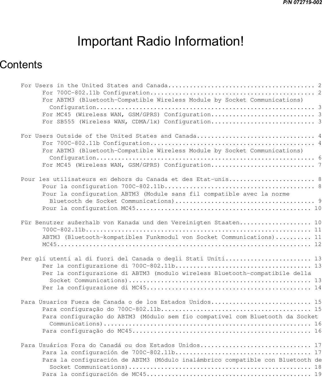 P/N 072719-002  Important Radio Information! Contents For Users in the United States and Canada......................................... 2 For 700C-802.11b Configuration.............................................. 2 For ABTM3 (Bluetooth-Compatible Wireless Module by Socket Communications) Configuration............................................................. 3 For MC45 (Wireless WAN, GSM/GPRS) Configuration............................. 3 For SB555 (Wireless WAN, CDMA/1x) Configuration............................. 3 For Users Outside of the United States and Canada................................. 4 For 700C-802.11b Configuration.............................................. 4 For ABTM3 (Bluetooth-Compatible Wireless Module by Socket Communications) Configuration............................................................. 6 For MC45 (Wireless WAN, GSM/GPRS) Configuration............................. 7 Pour les utilisateurs en dehors du Canada et des Etat-unis........................ 8 Pour la configuration 700C-802.11b.......................................... 8 Pour la configuration ABTM3 (Module sans fil compatible avec la norme Bluetooth de Socket Communications)....................................... 9 Pour la configuration MC45................................................. 10 Für Benutzer außerhalb von Kanada und den Vereinigten Staaten.................... 10 700C-802.11b............................................................... 11 ABTM3 (Bluetooth-kompatibles Funkmodul von Socket Communications).......... 11 MC45....................................................................... 12 Per gli utenti al di fuori del Canada o degli Stati Uniti........................ 13 Per la configurazione di 700C-802.11b...................................... 13 Per la configurazione di ABTM3 (modulo wireless Bluetooth-compatibile della Socket Communications)................................................... 13 Per la configurazione di MC45.............................................. 14 Para Usuarios Fuera de Canada o de los Estados Unidos............................ 15 Para configuração do 700C-802.11b.......................................... 15 Para configuração do ABTM3 (Módulo sem fio compatível com Bluetooth da Socket Communications).......................................................... 16 Para configuração do MC45.................................................. 16 Para Usuários Fora do Canadá ou dos Estados Unidos............................... 17 Para la configuración de 700C-802.11b...................................... 17 Para la configuración de ABTM3 (Módulo inalámbrico compatible con Bluetooth de Socket Communications)................................................... 18 Para la configuración de MC45.............................................. 19 