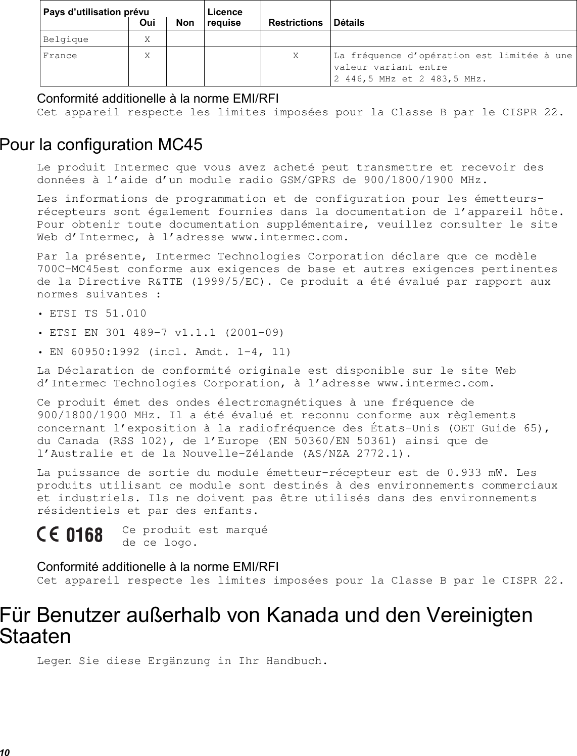 10 Pays d’utilisation prévu  Licence      Oui Non requise Restrictions Détails Belgique X      France X   X La fréquence d’opération est limitée à une valeur variant entre  2 446,5 MHz et 2 483,5 MHz. Conformité additionelle à la norme EMI/RFI Cet appareil respecte les limites imposées pour la Classe B par le CISPR 22. Pour la configuration MC45 Le produit Intermec que vous avez acheté peut transmettre et recevoir des données à l’aide d’un module radio GSM/GPRS de 900/1800/1900 MHz. Les informations de programmation et de configuration pour les émetteurs-récepteurs sont également fournies dans la documentation de l’appareil hôte. Pour obtenir toute documentation supplémentaire, veuillez consulter le site Web d’Intermec, à l’adresse www.intermec.com. Par la présente, Intermec Technologies Corporation déclare que ce modèle 700C-MC45est conforme aux exigences de base et autres exigences pertinentes de la Directive R&amp;TTE (1999/5/EC). Ce produit a été évalué par rapport aux normes suivantes : • ETSI TS 51.010 • ETSI EN 301 489-7 v1.1.1 (2001-09) • EN 60950:1992 (incl. Amdt. 1-4, 11) La Déclaration de conformité originale est disponible sur le site Web d’Intermec Technologies Corporation, à l’adresse www.intermec.com. Ce produit émet des ondes électromagnétiques à une fréquence de 900/1800/1900 MHz. Il a été évalué et reconnu conforme aux règlements concernant l’exposition à la radiofréquence des États-Unis (OET Guide 65), du Canada (RSS 102), de l’Europe (EN 50360/EN 50361) ainsi que de l’Australie et de la Nouvelle-Zélande (AS/NZA 2772.1). La puissance de sortie du module émetteur-récepteur est de 0.933 mW. Les produits utilisant ce module sont destinés à des environnements commerciaux et industriels. Ils ne doivent pas être utilisés dans des environnements résidentiels et par des enfants.  Ce produit est marqué de ce logo. Conformité additionelle à la norme EMI/RFI Cet appareil respecte les limites imposées pour la Classe B par le CISPR 22. Für Benutzer außerhalb von Kanada und den Vereinigten Staaten Legen Sie diese Ergänzung in Ihr Handbuch. 