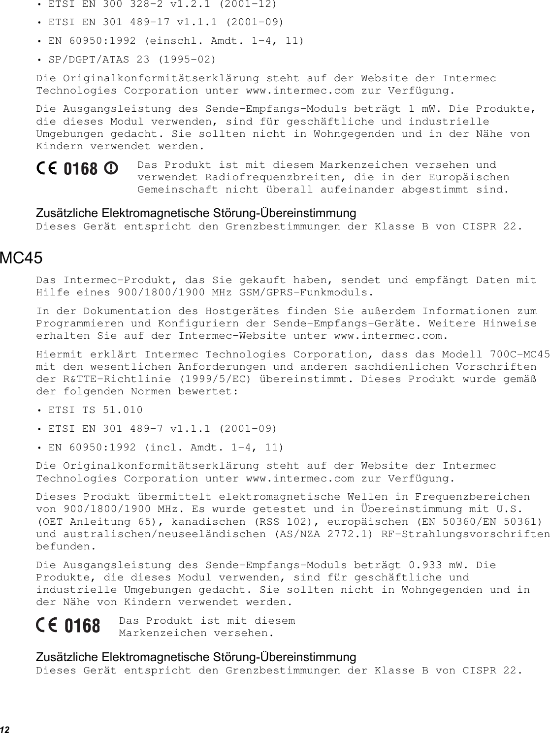 12 • ETSI EN 300 328-2 v1.2.1 (2001-12) • ETSI EN 301 489-17 v1.1.1 (2001-09) • EN 60950:1992 (einschl. Amdt. 1-4, 11) • SP/DGPT/ATAS 23 (1995-02) Die Originalkonformitätserklärung steht auf der Website der Intermec Technologies Corporation unter www.intermec.com zur Verfügung. Die Ausgangsleistung des Sende-Empfangs-Moduls beträgt 1 mW. Die Produkte, die dieses Modul verwenden, sind für geschäftliche und industrielle Umgebungen gedacht. Sie sollten nicht in Wohngegenden und in der Nähe von Kindern verwendet werden.  Das Produkt ist mit diesem Markenzeichen versehen und verwendet Radiofrequenzbreiten, die in der Europäischen Gemeinschaft nicht überall aufeinander abgestimmt sind. Zusätzliche Elektromagnetische Störung-Übereinstimmung Dieses Gerät entspricht den Grenzbestimmungen der Klasse B von CISPR 22. MC45 Das Intermec-Produkt, das Sie gekauft haben, sendet und empfängt Daten mit Hilfe eines 900/1800/1900 MHz GSM/GPRS-Funkmoduls. In der Dokumentation des Hostgerätes finden Sie außerdem Informationen zum Programmieren und Konfiguriern der Sende-Empfangs-Geräte. Weitere Hinweise erhalten Sie auf der Intermec-Website unter www.intermec.com. Hiermit erklärt Intermec Technologies Corporation, dass das Modell 700C-MC45 mit den wesentlichen Anforderungen und anderen sachdienlichen Vorschriften der R&amp;TTE-Richtlinie (1999/5/EC) übereinstimmt. Dieses Produkt wurde gemäß der folgenden Normen bewertet: • ETSI TS 51.010 • ETSI EN 301 489-7 v1.1.1 (2001-09) • EN 60950:1992 (incl. Amdt. 1-4, 11) Die Originalkonformitätserklärung steht auf der Website der Intermec Technologies Corporation unter www.intermec.com zur Verfügung. Dieses Produkt übermittelt elektromagnetische Wellen in Frequenzbereichen von 900/1800/1900 MHz. Es wurde getestet und in Übereinstimmung mit U.S. (OET Anleitung 65), kanadischen (RSS 102), europäischen (EN 50360/EN 50361) und australischen/neuseeländischen (AS/NZA 2772.1) RF-Strahlungsvorschriften befunden. Die Ausgangsleistung des Sende-Empfangs-Moduls beträgt 0.933 mW. Die Produkte, die dieses Modul verwenden, sind für geschäftliche und industrielle Umgebungen gedacht. Sie sollten nicht in Wohngegenden und in der Nähe von Kindern verwendet werden.  Das Produkt ist mit diesem Markenzeichen versehen. Zusätzliche Elektromagnetische Störung-Übereinstimmung Dieses Gerät entspricht den Grenzbestimmungen der Klasse B von CISPR 22. 