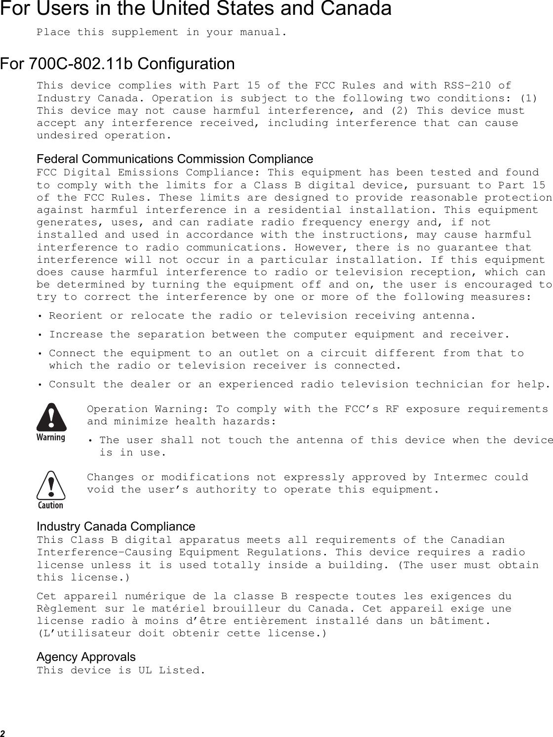 2 For Users in the United States and Canada Place this supplement in your manual. For 700C-802.11b Configuration This device complies with Part 15 of the FCC Rules and with RSS-210 of Industry Canada. Operation is subject to the following two conditions: (1) This device may not cause harmful interference, and (2) This device must accept any interference received, including interference that can cause undesired operation. Federal Communications Commission Compliance  FCC Digital Emissions Compliance: This equipment has been tested and found to comply with the limits for a Class B digital device, pursuant to Part 15 of the FCC Rules. These limits are designed to provide reasonable protection against harmful interference in a residential installation. This equipment generates, uses, and can radiate radio frequency energy and, if not installed and used in accordance with the instructions, may cause harmful interference to radio communications. However, there is no guarantee that interference will not occur in a particular installation. If this equipment does cause harmful interference to radio or television reception, which can be determined by turning the equipment off and on, the user is encouraged to try to correct the interference by one or more of the following measures: • Reorient or relocate the radio or television receiving antenna. • Increase the separation between the computer equipment and receiver. • Connect the equipment to an outlet on a circuit different from that to which the radio or television receiver is connected. • Consult the dealer or an experienced radio television technician for help.  Operation Warning: To comply with the FCC’s RF exposure requirements and minimize health hazards: • The user shall not touch the antenna of this device when the device is in use.  Changes or modifications not expressly approved by Intermec could void the user’s authority to operate this equipment. Industry Canada Compliance This Class B digital apparatus meets all requirements of the Canadian Interference-Causing Equipment Regulations. This device requires a radio license unless it is used totally inside a building. (The user must obtain this license.) Cet appareil numérique de la classe B respecte toutes les exigences du Règlement sur le matériel brouilleur du Canada. Cet appareil exige une license radio à moins d’être entièrement installé dans un bâtiment. (L’utilisateur doit obtenir cette license.) Agency Approvals This device is UL Listed. 