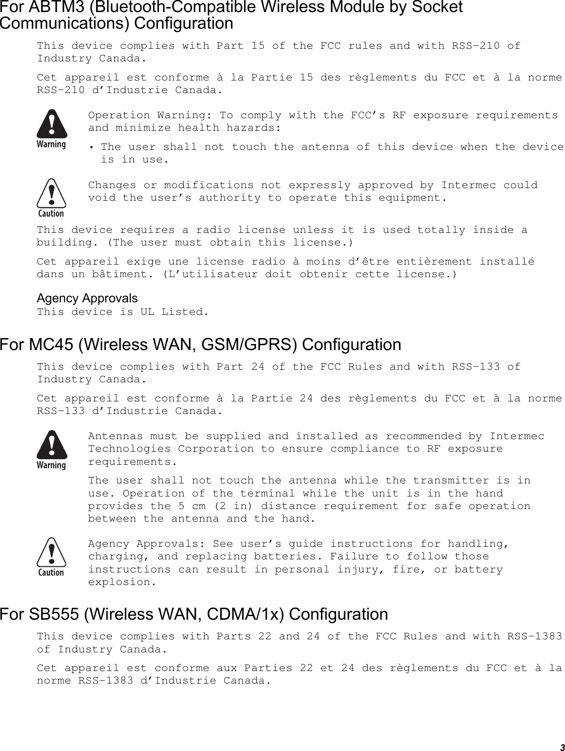 3 For ABTM3 (Bluetooth-Compatible Wireless Module by Socket Communications) Configuration This device complies with Part 15 of the FCC rules and with RSS-210 of Industry Canada. Cet appareil est conforme à la Partie 15 des règlements du FCC et à la norme RSS-210 d’Industrie Canada.  Operation Warning: To comply with the FCC’s RF exposure requirements and minimize health hazards: • The user shall not touch the antenna of this device when the device is in use.  Changes or modifications not expressly approved by Intermec could void the user’s authority to operate this equipment. This device requires a radio license unless it is used totally inside a building. (The user must obtain this license.) Cet appareil exige une license radio à moins d’être entièrement installé dans un bâtiment. (L’utilisateur doit obtenir cette license.) Agency Approvals This device is UL Listed. For MC45 (Wireless WAN, GSM/GPRS) Configuration This device complies with Part 24 of the FCC Rules and with RSS-133 of Industry Canada.  Cet appareil est conforme à la Partie 24 des règlements du FCC et à la norme RSS-133 d’Industrie Canada.  Antennas must be supplied and installed as recommended by Intermec Technologies Corporation to ensure compliance to RF exposure requirements. The user shall not touch the antenna while the transmitter is in use. Operation of the terminal while the unit is in the hand provides the 5 cm (2 in) distance requirement for safe operation between the antenna and the hand.  Agency Approvals: See user’s guide instructions for handling, charging, and replacing batteries. Failure to follow those instructions can result in personal injury, fire, or battery explosion. For SB555 (Wireless WAN, CDMA/1x) Configuration This device complies with Parts 22 and 24 of the FCC Rules and with RSS-1383 of Industry Canada. Cet appareil est conforme aux Parties 22 et 24 des règlements du FCC et à la norme RSS-1383 d’Industrie Canada. 