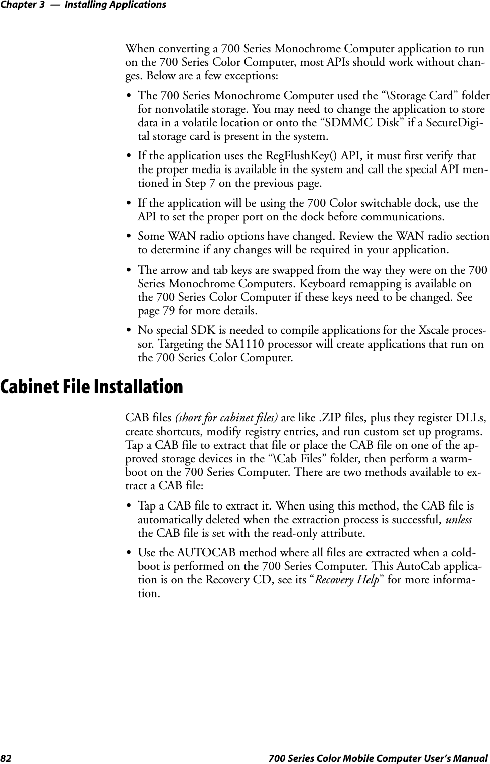 Installing ApplicationsChapter —382 700 Series Color Mobile Computer User’s ManualWhen converting a 700 Series Monochrome Computer application to runon the 700 Series Color Computer, most APIs should work without chan-ges. Below are a few exceptions:SThe 700 Series Monochrome Computer used the “\Storage Card” folderfor nonvolatile storage. You may need to change the application to storedata in a volatile location or onto the “SDMMC Disk” if a SecureDigi-tal storage card is present in the system.SIf the application uses the RegFlushKey() API, it must first verify thatthe proper media is available in the system and call the special API men-tioned in Step 7 on the previous page.SIf the application will be using the 700 Color switchable dock, use theAPI to set the proper port on the dock before communications.SSome WAN radio options have changed. Review the WAN radio sectionto determine if any changes will be required in your application.SThe arrow and tab keys are swapped from the way they were on the 700Series Monochrome Computers. Keyboard remapping is available onthe 700 Series Color Computer if these keys need to be changed. Seepage 79 for more details.SNo special SDK is needed to compile applications for the Xscale proces-sor. Targeting the SA1110 processor will create applications that run onthe 700 Series Color Computer.Cabinet File InstallationCAB files (short for cabinet files) are like .ZIP files, plus they register DLLs,create shortcuts, modify registry entries, and run custom set up programs.Tap a CAB file to extract that file or place the CAB file on one of the ap-proved storage devices in the “\Cab Files” folder, then perform a warm-boot on the 700 Series Computer. There are two methods available to ex-tract a CAB file:STap a CAB file to extract it. When using this method, the CAB file isautomatically deleted when the extraction process is successful, unlessthe CAB file is set with the read-only attribute.SUse the AUTOCAB method where all files are extracted when a cold-boot is performed on the 700 Series Computer. This AutoCab applica-tion is on the Recovery CD, see its “Recovery Help” for more informa-tion.