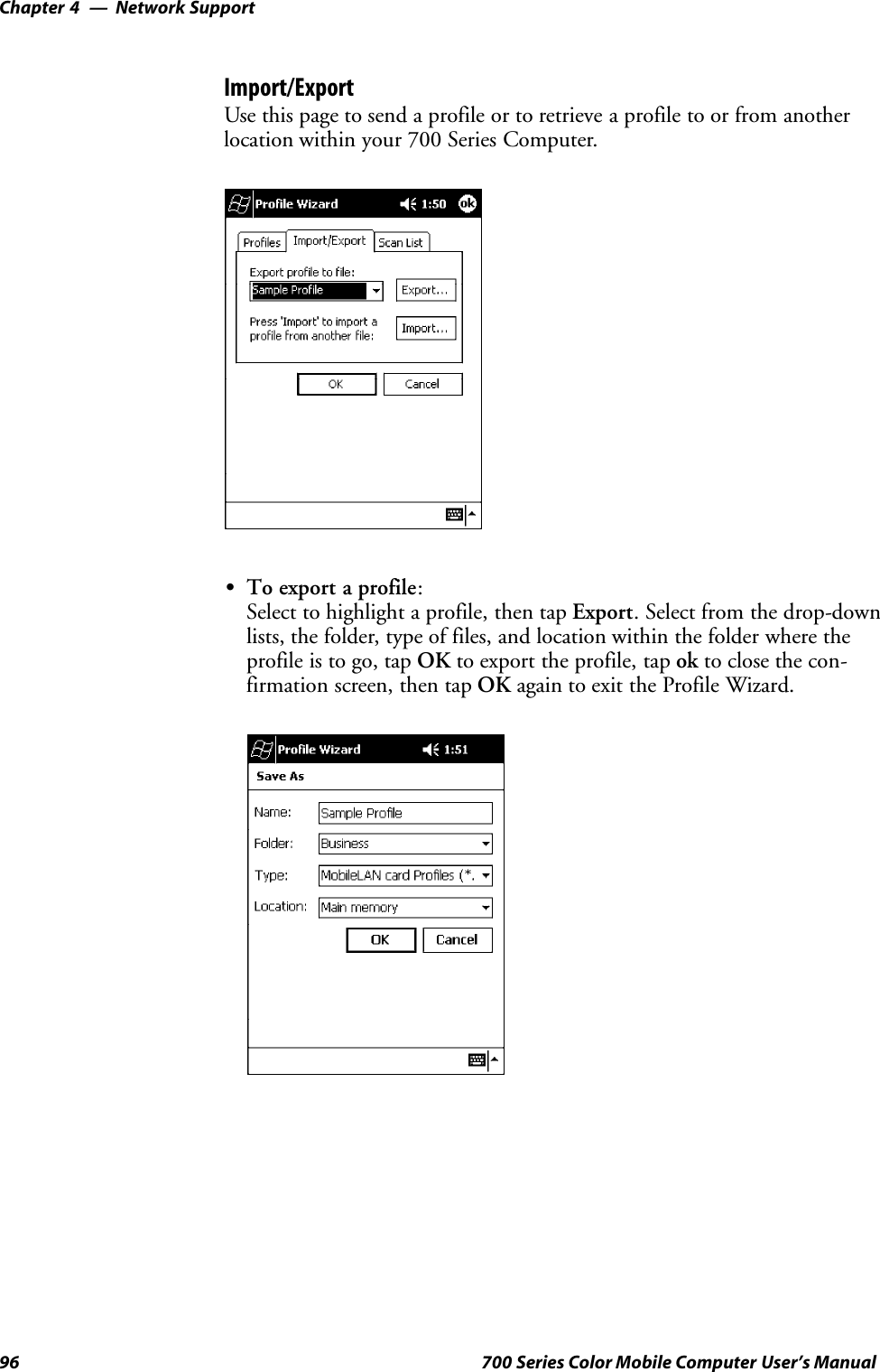 Network SupportChapter —496 700 Series Color Mobile Computer User’s ManualImport/ExportUse this page to send a profile or to retrieve a profile to or from anotherlocation within your 700 Series Computer.STo export a profile:Select to highlight a profile, then tap Export. Select from the drop-downlists, the folder, type of files, and location within the folder where theprofile is to go, tap OK to export the profile, tap ok to close the con-firmation screen, then tap OK again to exit the Profile Wizard.