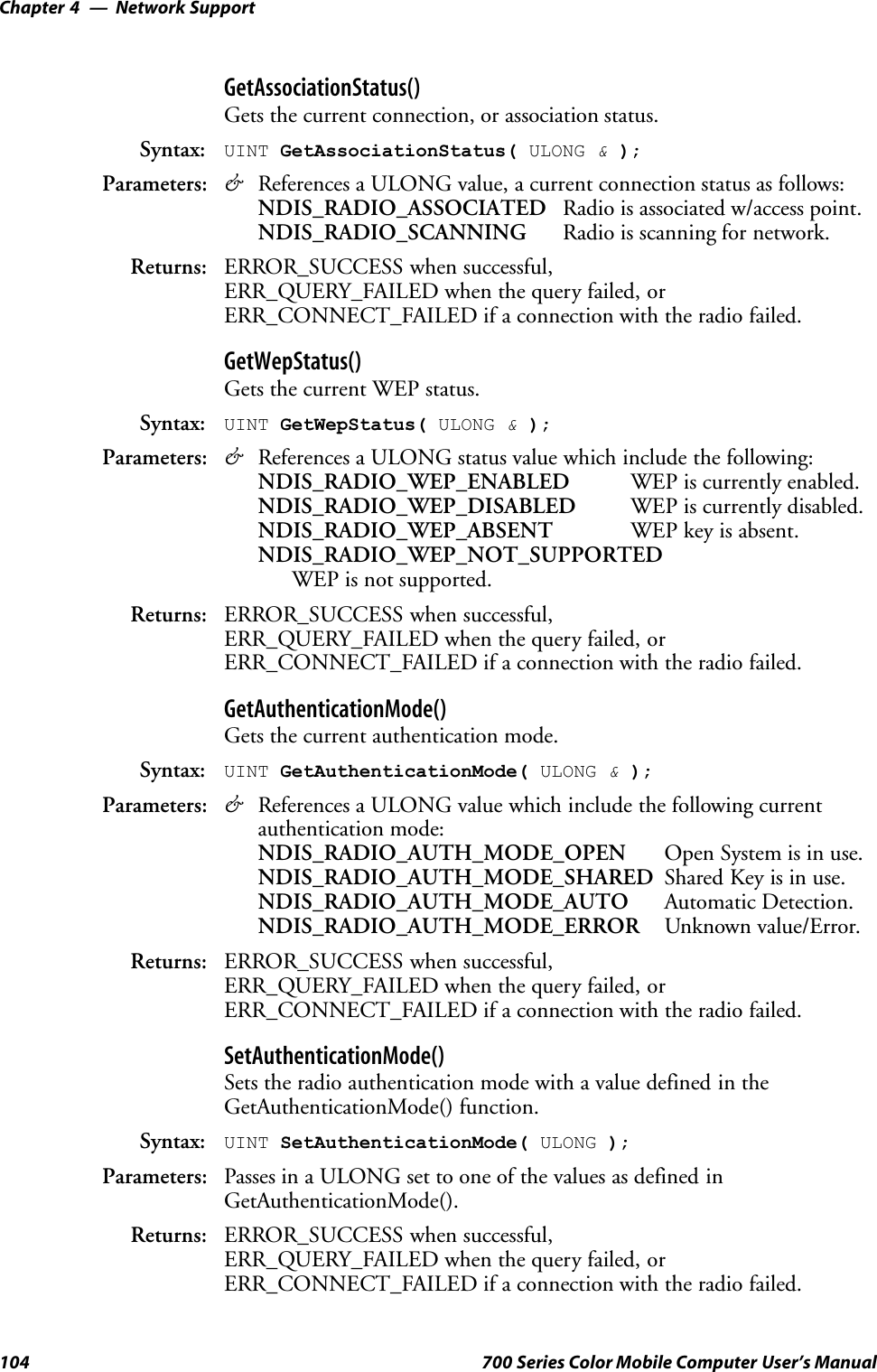 Network SupportChapter —4104 700 Series Color Mobile Computer User’s ManualGetAssociationStatus()Gets the current connection, or association status.Syntax: UINT GetAssociationStatus( ULONG &amp;);Parameters: &amp;References a ULONG value, a current connection status as follows:NDIS_RADIO_ASSOCIATED Radio is associated w/access point.NDIS_RADIO_SCANNING Radio is scanning for network.Returns: ERROR_SUCCESS when successful,ERR_QUERY_FAILED when the query failed, orERR_CONNECT_FAILED if a connection with the radio failed.GetWepStatus()Gets the current WEP status.Syntax: UINT GetWepStatus( ULONG &amp;);Parameters: &amp;References a ULONG status value which include the following:NDIS_RADIO_WEP_ENABLED WEP is currently enabled.NDIS_RADIO_WEP_DISABLED WEP is currently disabled.NDIS_RADIO_WEP_ABSENT WEP key is absent.NDIS_RADIO_WEP_NOT_SUPPORTEDWEP is not supported.Returns: ERROR_SUCCESS when successful,ERR_QUERY_FAILED when the query failed, orERR_CONNECT_FAILED if a connection with the radio failed.GetAuthenticationMode()Gets the current authentication mode.Syntax: UINT GetAuthenticationMode( ULONG &amp;);Parameters: &amp;References a ULONG value which include the following currentauthentication mode:NDIS_RADIO_AUTH_MODE_OPEN Open System is in use.NDIS_RADIO_AUTH_MODE_SHARED Shared Key is in use.NDIS_RADIO_AUTH_MODE_AUTO Automatic Detection.NDIS_RADIO_AUTH_MODE_ERROR Unknown value/Error.Returns: ERROR_SUCCESS when successful,ERR_QUERY_FAILED when the query failed, orERR_CONNECT_FAILED if a connection with the radio failed.SetAuthenticationMode()Sets the radio authentication mode with a value defined in theGetAuthenticationMode() function.Syntax: UINT SetAuthenticationMode( ULONG );Parameters: Passes in a ULONG set to one of the values as defined inGetAuthenticationMode().Returns: ERROR_SUCCESS when successful,ERR_QUERY_FAILED when the query failed, orERR_CONNECT_FAILED if a connection with the radio failed.