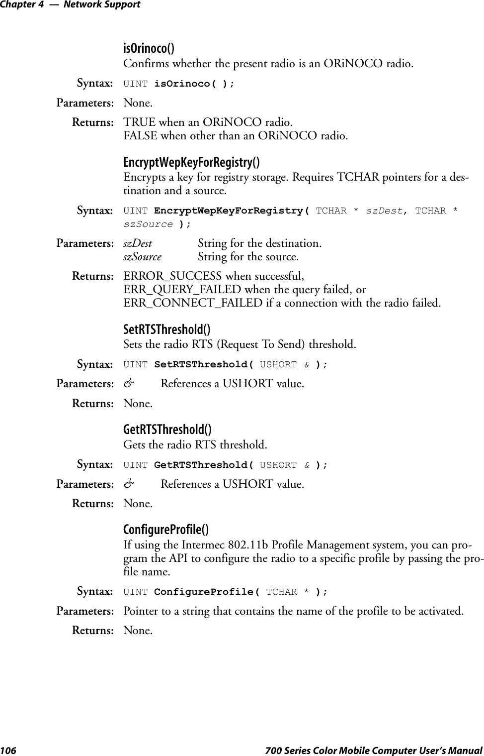 Network SupportChapter —4106 700 Series Color Mobile Computer User’s ManualisOrinoco()Confirms whether the present radio is an ORiNOCO radio.Syntax: UINT isOrinoco( );Parameters: None.Returns: TRUE when an ORiNOCO radio.FALSE when other than an ORiNOCO radio.EncryptWepKeyForRegistry()Encrypts a key for registry storage. Requires TCHAR pointers for a des-tination and a source.Syntax: UINT EncryptWepKeyForRegistry( TCHAR * szDest, TCHAR *szSource );Parameters: szDest String for the destination.szSource String for the source.Returns: ERROR_SUCCESS when successful,ERR_QUERY_FAILED when the query failed, orERR_CONNECT_FAILED if a connection with the radio failed.SetRTSThreshold()Sets the radio RTS (Request To Send) threshold.Syntax: UINT SetRTSThreshold( USHORT &amp;);Parameters: &amp;References a USHORT value.Returns: None.GetRTSThreshold()Gets the radio RTS threshold.Syntax: UINT GetRTSThreshold( USHORT &amp;);Parameters: &amp;References a USHORT value.Returns: None.ConfigureProfile()If using the Intermec 802.11b Profile Management system, you can pro-gram the API to configure the radio to a specific profile by passing the pro-file name.Syntax: UINT ConfigureProfile( TCHAR * );Parameters: Pointer to a string that contains the name of the profile to be activated.Returns: None.