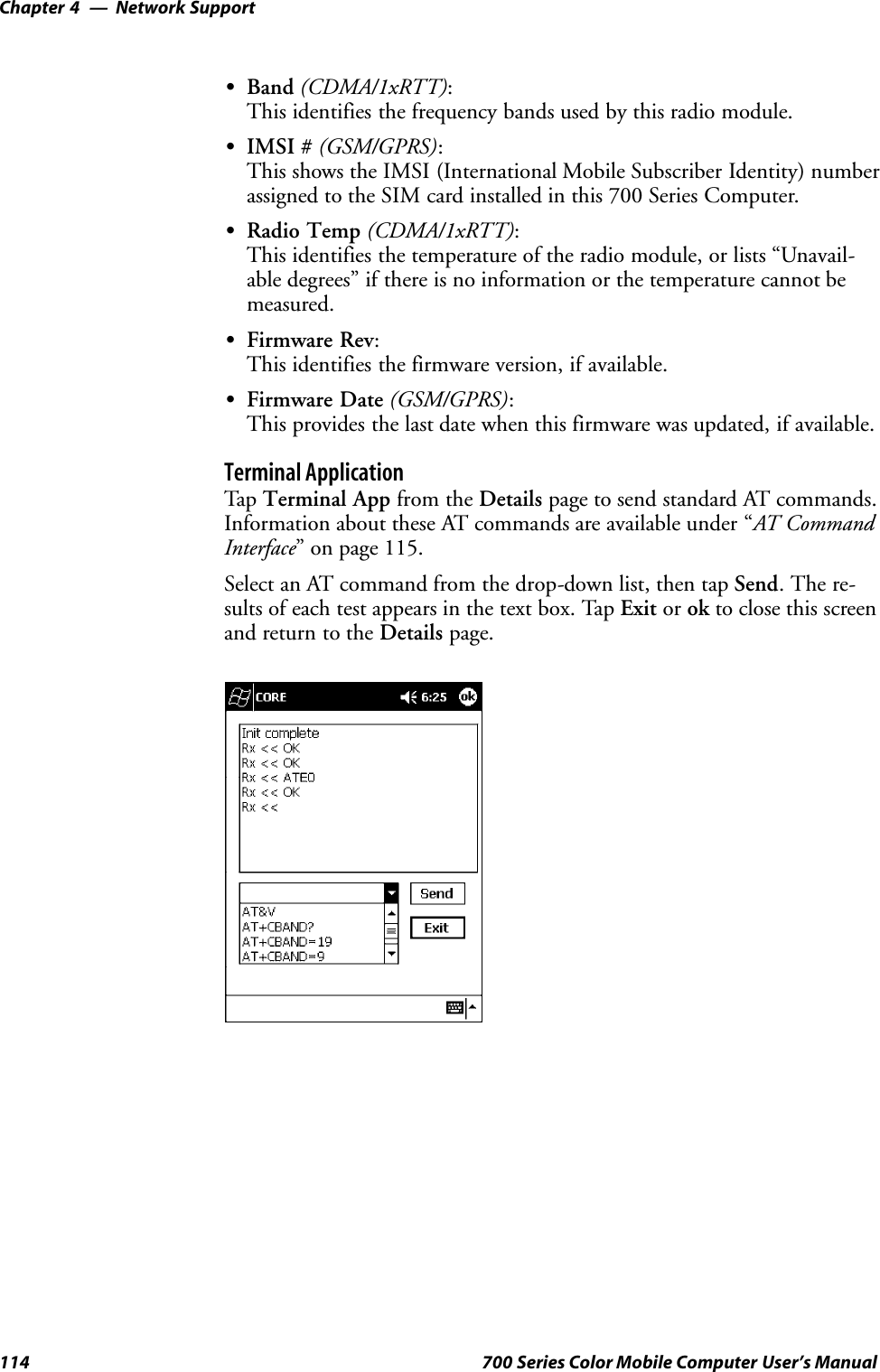 Network SupportChapter —4114 700 Series Color Mobile Computer User’s ManualSBand (CDMA/1xRTT):This identifies the frequency bands used by this radio module.SIMSI # (GSM/GPRS):This shows the IMSI (International Mobile Subscriber Identity) numberassigned to the SIM card installed in this 700 Series Computer.SRadio Temp (CDMA/1xRTT):This identifies the temperature of the radio module, or lists “Unavail-able degrees” if there is no information or the temperature cannot bemeasured.SFirmware Rev:This identifies the firmware version, if available.SFirmware Date (GSM/GPRS):This provides the last date when this firmware was updated, if available.Terminal ApplicationTap Terminal App from the Details page to send standard AT commands.Information about these AT commands are available under “AT CommandInterface” on page 115.Select an AT command from the drop-down list, then tap Send. The re-sults of each test appears in the text box. Tap Exit or ok to close this screenand return to the Details page.