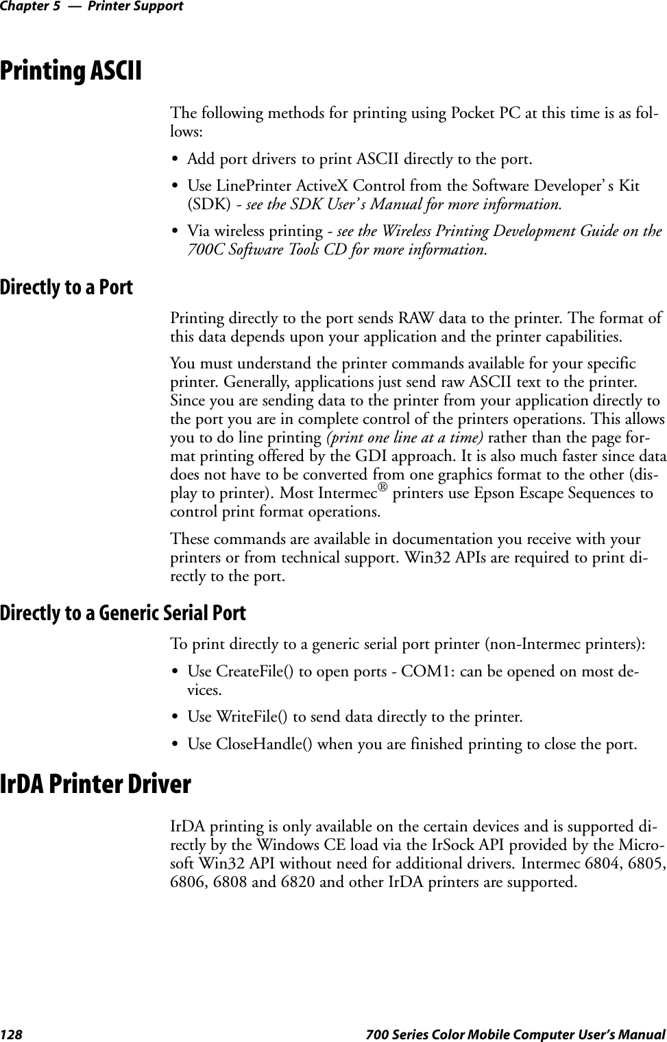 Printer SupportChapter —5128 700 Series Color Mobile Computer User’s ManualPrinting ASCIIThe following methods for printing using Pocket PC at this time is as fol-lows:SAdd port drivers to print ASCII directly to the port.SUse LinePrinter ActiveX Control from the Software Developer’ s Kit(SDK) - see the SDK User’ s Manual for more information.SVia wireless printing - see the Wireless Printing Development Guide on the700C Software Tools CD for more information.Directly to a PortPrinting directly to the port sends RAW data to the printer. The format ofthis data depends upon your application and the printer capabilities.You must understand the printer commands available for your specificprinter. Generally, applications just send raw ASCII text to the printer.Since you are sending data to the printer from your application directly tothe port you are in complete control of the printers operations. This allowsyou to do line printing (print one line at a time) rather than the page for-mat printing offered by the GDI approach. It is also much faster since datadoes not have to be converted from one graphics format to the other (dis-play to printer). Most Intermecprinters use Epson Escape Sequences tocontrol print format operations.These commands are available in documentation you receive with yourprinters or from technical support. Win32 APIs are required to print di-rectly to the port.Directly to a Generic Serial PortTo print directly to a generic serial port printer (non-Intermec printers):SUse CreateFile() to open ports - COM1: can be opened on most de-vices.SUse WriteFile() to send data directly to the printer.SUse CloseHandle() when you are finished printing to close the port.IrDA Printer DriverIrDA printing is only available on the certain devices and is supported di-rectly by the Windows CE load via the IrSock API provided by the Micro-soft Win32 API without need for additional drivers. Intermec 6804, 6805,6806, 6808 and 6820 and other IrDA printers are supported.